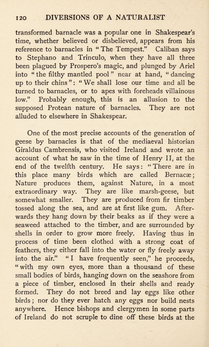 transformed barnacle was a popular one in Shakespear’s time, whether believed or disbelieved, appears from his reference to barnacles in “ The Tempest.” Caliban says to Stephano and Trinculo, when they have all three been plagued by Prospero’s magic, and plunged by Ariel into “ the filthy mantled pool ” near at hand, “ dancing up to their chins ”: “ We shall lose our time and all be turned to barnacles, or to apes with foreheads villainous low” Probably enough, this is an allusion to the supposed Protean nature of barnacles. They are not alluded to elsewhere in Shakespear. One of the most precise accounts of the generation of geese by barnacles is that of the mediaeval historian Giraldus Cambrensis, who visited Ireland and wrote an account of what he saw in the time of Henry II, at the end of the twelfth century. He says: “ There are in this place many birds which are called Bernacae ; Nature produces them, against Nature, in a most extraordinary way. They are like marsh-geese, but somewhat smaller. They are produced from fir timber tossed along the sea, and are at first like gum. After- wards they hang down by their beaks as if they were a seaweed attached to the timber, and are surrounded by shells in order to grow more freely. Having thus in process of time been clothed with a strong coat of feathers, they either fall into the water or fly freely away into the air.” “ I have frequently seen,” he proceeds, “with my own eyes, more than a thousand of these small bodies of birds, hanging down on the seashore from a piece of timber, enclosed in their shells and ready formed. They do not breed and lay eggs like other birds ; nor do they ever hatch any eggs nor build nests anywhere. Hence bishops and clergymen in some parts of Ireland do not scruple to dine off these birds at the