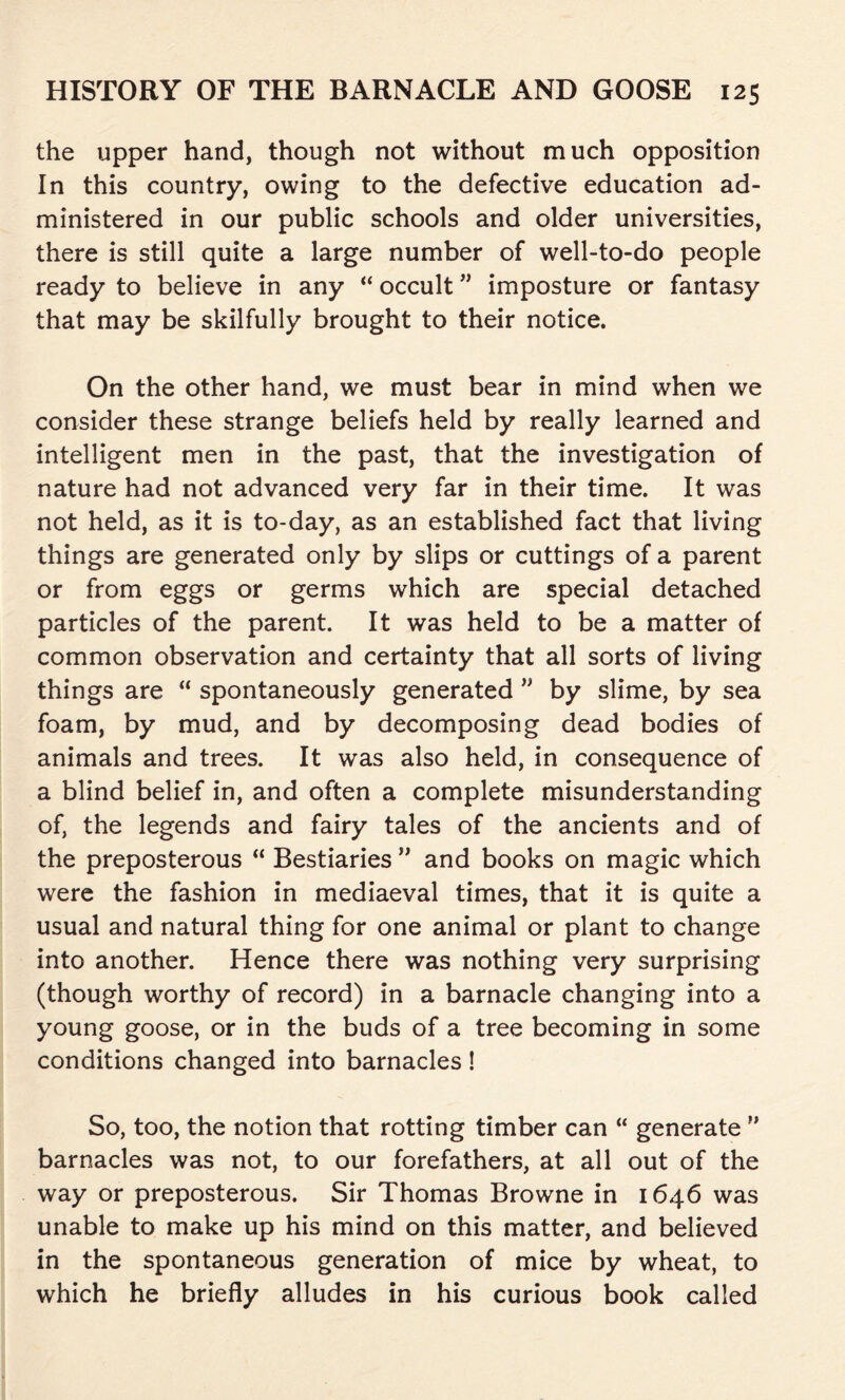 the upper hand, though not without much opposition In this country, owing to the defective education ad- ministered in our public schools and older universities, there is still quite a large number of well-to-do people ready to believe in any “ occult ” imposture or fantasy that may be skilfully brought to their notice. On the other hand, we must bear in mind when we consider these strange beliefs held by really learned and intelligent men in the past, that the investigation of nature had not advanced very far in their time. It was not held, as it is to-day, as an established fact that living things are generated only by slips or cuttings of a parent or from eggs or germs which are special detached particles of the parent. It was held to be a matter of common observation and certainty that all sorts of living things are “ spontaneously generated ” by slime, by sea foam, by mud, and by decomposing dead bodies of animals and trees. It was also held, in consequence of a blind belief in, and often a complete misunderstanding of, the legends and fairy tales of the ancients and of the preposterous “ Bestiaries ” and books on magic which were the fashion in mediaeval times, that it is quite a usual and natural thing for one animal or plant to change into another. Hence there was nothing very surprising (though worthy of record) in a barnacle changing into a young goose, or in the buds of a tree becoming in some conditions changed into barnacles! So, too, the notion that rotting timber can “ generate ?’ barnacles was not, to our forefathers, at all out of the way or preposterous. Sir Thomas Browne in 1646 was unable to make up his mind on this matter, and believed in the spontaneous generation of mice by wheat, to which he briefly alludes in his curious book called