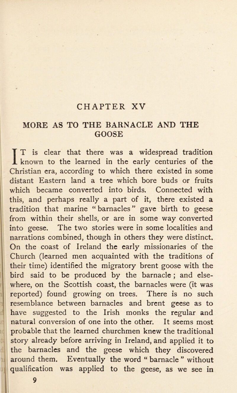 CHAPTER XV MORE AS TO THE BARNACLE AND THE GOOSE IT is clear that there was a widespread tradition known to the learned in the early centuries of the Christian era, according to which there existed in some distant Eastern land a tree which bore buds or fruits which became converted into birds. Connected with this, and perhaps really a part of it, there existed a tradition that marine “ barnacles ” gave birth to geese from within their shells, or are in some way converted into geese. The two stories were in some localities and narrations combined, though in others they were distinct. On the coast of Ireland the early missionaries of the Church (learned men acquainted with the traditions of their time) identified the migratory brent goose with the bird said to be produced by the barnacle ; and else- where, on the Scottish coast, the barnacles were (it was reported) found growing on trees. There is no such resemblance between barnacles and brent geese as to have suggested to the Irish monks the regular and natural conversion of one into the other. It seems most probable that the learned churchmen knew the traditional story already before arriving in Ireland, and applied it to the barnacles and the geese which they discovered around them. Eventually the word “ barnacle ” without qualification was applied to the geese, as we see in