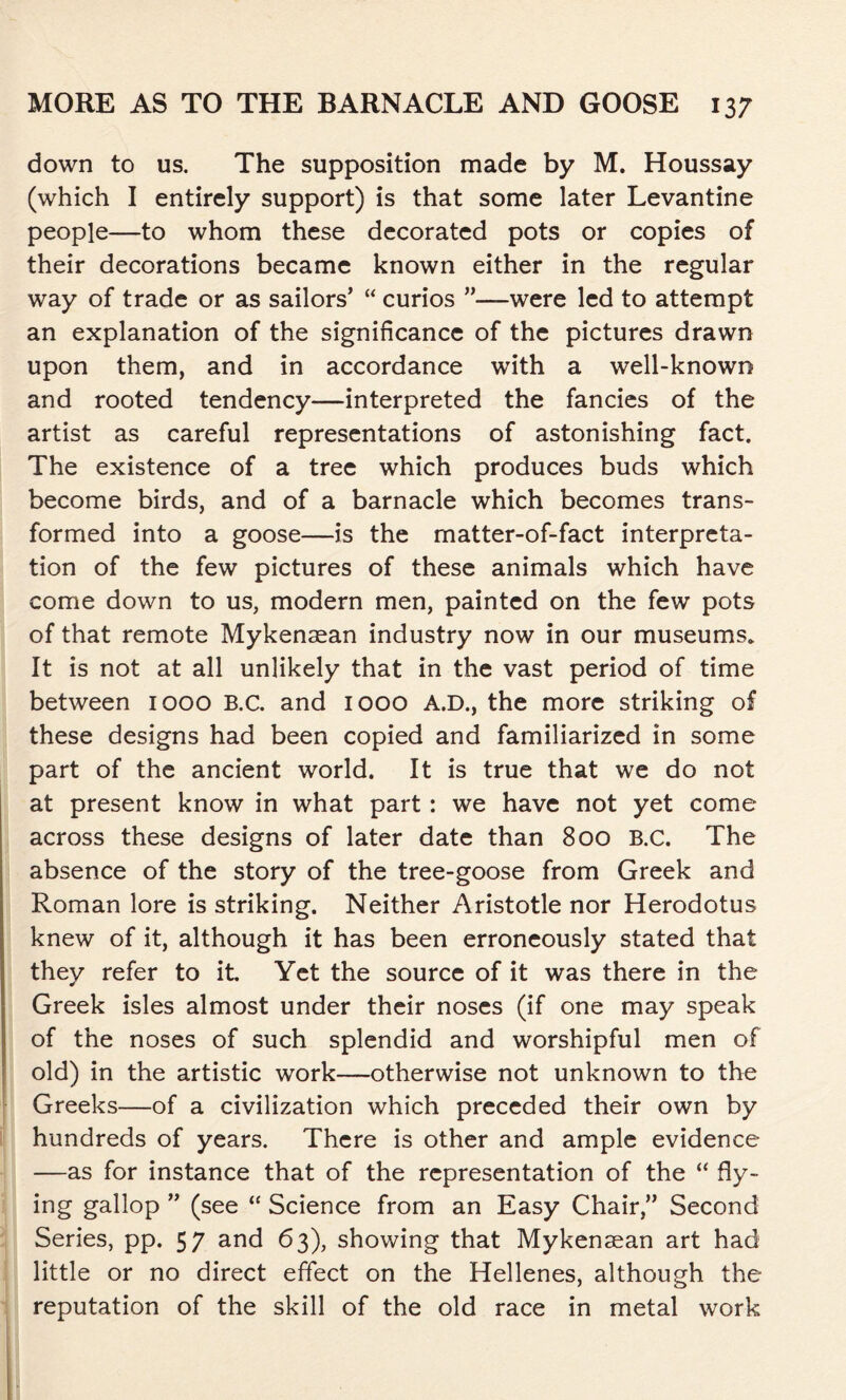 down to us. The supposition made by M. Houssay (which I entirely support) is that some later Levantine people—to whom these decorated pots or copies of their decorations became known either in the regular way of trade or as sailors’ “ curios ”—were led to attempt an explanation of the significance of the pictures drawn upon them, and in accordance with a well-known and rooted tendency—interpreted the fancies of the artist as careful representations of astonishing fact. The existence of a tree which produces buds which become birds, and of a barnacle which becomes trans- formed into a goose—is the matter-of-fact interpreta- tion of the few pictures of these animals which have come down to us, modern men, painted on the few pots of that remote Mykenasan industry now in our museums* It is not at all unlikely that in the vast period of time between 1000 B.C. and 1000 A.D., the more striking of these designs had been copied and familiarized in some part of the ancient world. It is true that we do not at present know in what part: we have not yet come across these designs of later date than 800 B.C. The absence of the story of the tree-goose from Greek and Roman lore is striking. Neither Aristotle nor Herodotus knew of it, although it has been erroneously stated that they refer to it Yet the source of it was there in the Greek isles almost under their noses (if one may speak of the noses of such splendid and worshipful men of old) in the artistic work—otherwise not unknown to the Greeks-—of a civilization which preceded their own by hundreds of years. There is other and ample evidence —as for instance that of the representation of the “ fly- ing gallop ” (see “ Science from an Easy Chair,” Second Series, pp. 57 and 63), showing that Mykensean art had little or no direct effect on the Hellenes, although the reputation of the skill of the old race in metal work