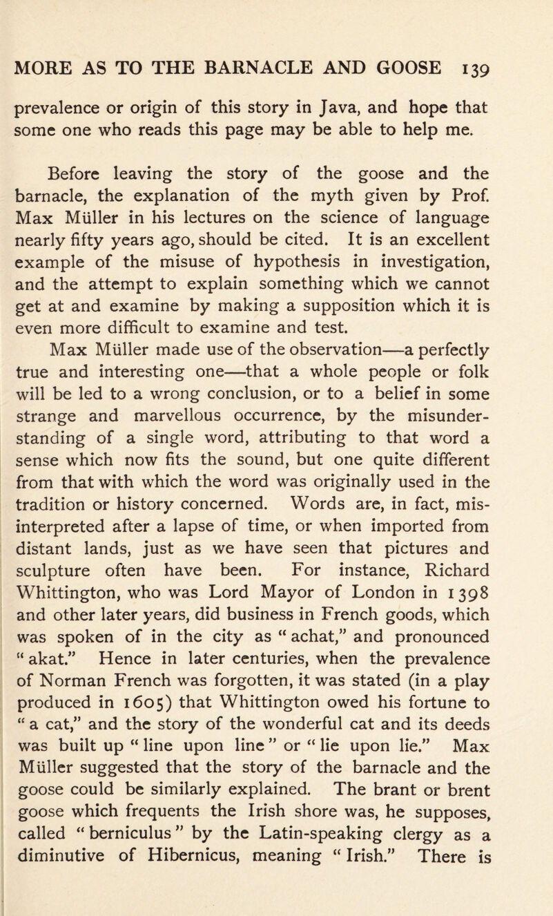 prevalence or origin of this story in Java, and hope that some one who reads this page may be able to help me. Before leaving the story of the goose and the barnacle, the explanation of the myth given by Prof. Max Miiller in his lectures on the science of language nearly fifty years ago, should be cited. It is an excellent example of the misuse of hypothesis in investigation, and the attempt to explain something which we cannot get at and examine by making a supposition which it is even more difficult to examine and test. Max Muller made use of the observation—a perfectly true and interesting one—that a whole people or folk will be led to a wrong conclusion, or to a belief in some strange and marvellous occurrence, by the misunder- standing of a single word, attributing to that word a sense which now fits the sound, but one quite different from that with which the word was originally used in the tradition or history concerned. Words are, in fact, mis- interpreted after a lapse of time, or when imported from distant lands, just as we have seen that pictures and sculpture often have been. For instance, Richard Whittington, who was Lord Mayor of London in 1398 and other later years, did business in French goods, which was spoken of in the city as “ achat,” and pronounced “ akat.” Hence in later centuries, when the prevalence of Norman French was forgotten, it was stated (in a play produced in 1605) that Whittington owed his fortune to “ a cat,” and the story of the wonderful cat and its deeds was built up “ line upon line ” or “ lie upon lie.” Max Muller suggested that the story of the barnacle and the goose could be similarly explained. The brant or brent goose which frequents the Irish shore was, he supposes, called “ berniculus ” by the Latin-speaking clergy as a diminutive of Hibernicus, meaning “ Irish.” There is