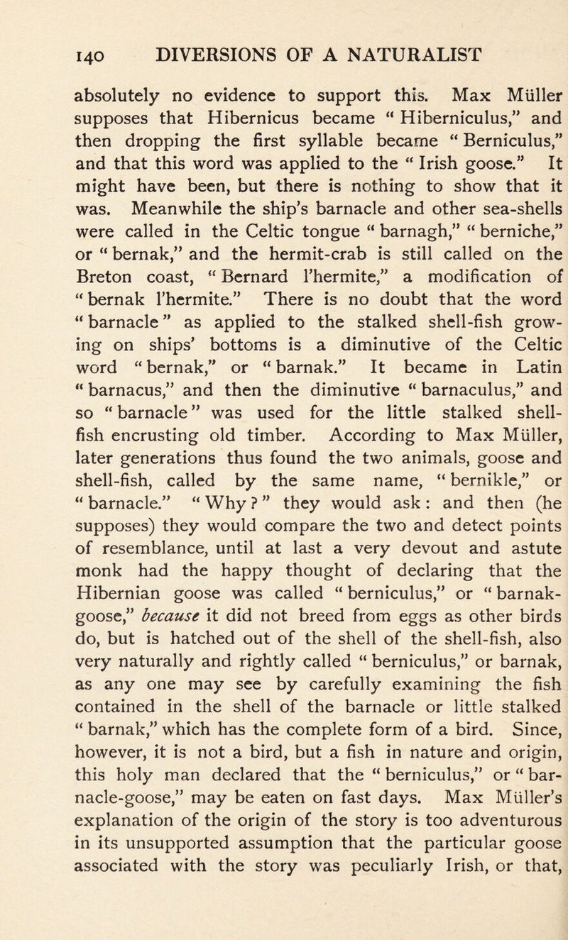 absolutely no evidence to support this. Max Muller supposes that Hibernicus became “ Hiberniculus,” and then dropping the first syllable became “ Berniculus,” and that this word was applied to the “ Irish goose.” It might have been, but there is nothing to show that it was. Meanwhile the ship’s barnacle and other sea-shells were called in the Celtic tongue “ barnagh,” “ berniche,” or “ bernak,” and the hermit-crab is still called on the Breton coast, “ Bernard Thermite,” a modification of “ bernak Thermite.” There is no doubt that the word “ barnacle ” as applied to the stalked shell-fish grow- ing on ships’ bottoms is a diminutive of the Celtic word “ bernak,” or “ barnak.” It became in Latin “ barnacus,” and then the diminutive “ barnaculus,” and so “ barnacle ” was used for the little stalked shell- fish encrusting old timber. According to Max Miiller, later generations thus found the two animals, goose and shell-fish, called by the same name, “ bernikle,” or “ barnacle.” “ Why ? ” they would ask : and then (he supposes) they would compare the two and detect points of resemblance, until at last a very devout and astute monk had the happy thought of declaring that the Hibernian goose was called “ berniculus,” or “ barnak- goose,” because it did not breed from eggs as other birds do, but is hatched out of the shell of the shell-fish, also very naturally and rightly called “ berniculus,” or barnak, as any one may see by carefully examining the fish contained in the shell of the barnacle or little stalked “ barnak,” which has the complete form of a bird. Since, however, it is not a bird, but a fish in nature and origin, this holy man declared that the “ berniculus,” or “ bar- nacle-goose,” may be eaten on fast days. Max Muller’s explanation of the origin of the story is too adventurous in its unsupported assumption that the particular goose associated with the story was peculiarly Irish, or that,