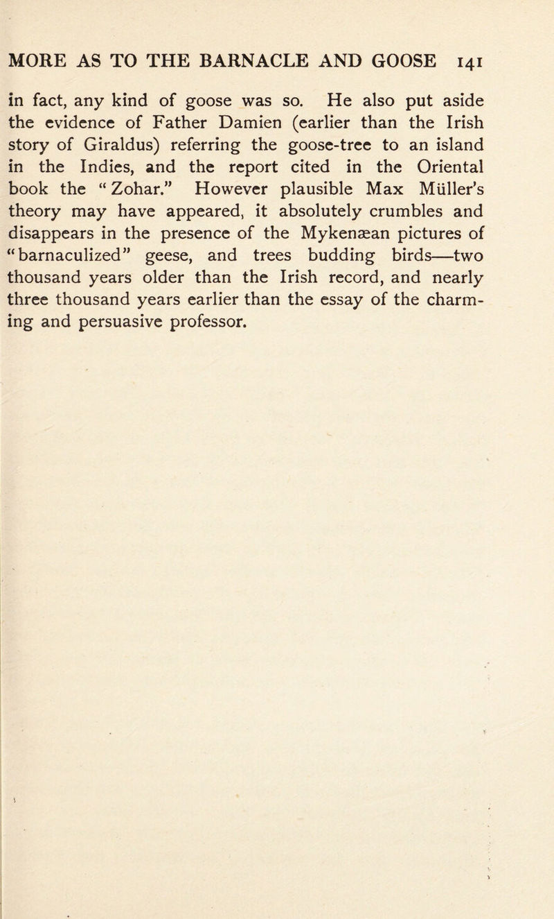 in fact, any kind of goose was so. He also put aside the evidence of Father Damien (earlier than the Irish story of Giraldus) referring the goose-tree to an island in the Indies, and the report cited in the Oriental book the “ Zohar.” However plausible Max Muller’s theory may have appeared, it absolutely crumbles and disappears in the presence of the Mykenaean pictures of “barnaculized” geese, and trees budding birds—two thousand years older than the Irish record, and nearly three thousand years earlier than the essay of the charm- ing and persuasive professor.