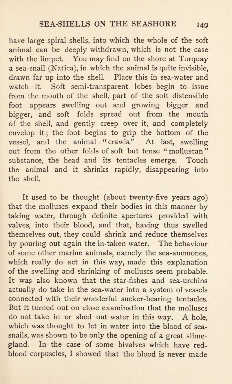 have large spiral shells, into which the whole of the soft animal can be deeply withdrawn, which is not the case with the limpet. You may find on the shore at Torquay a sea-snail (Natica), in which the animal is quite invisible, drawn far up into the shell. Place this in sea-water and watch it. Soft semi-transparent lobes begin to issue from the mouth of the shell, part of the soft distensible foot appears swelling out and growing bigger and bigger, and soft folds spread out from the mouth of the shell, and gently creep over it, and completely envelop it; the foot begins to grip the bottom of the vessel, and the animal “ crawls.” At last, swelling out from the other folds of soft but tense “ molluscan ” substance, the head and its tentacles emerge. Touch the animal and it shrinks rapidly, disappearing into the shell. It used to be thought (about twenty-five years ago) that the molluscs expand their bodies in this manner by taking water, through definite apertures provided with valves, into their blood, and that, having thus swelled themselves out, they could shrink and reduce themselves by pouring out again the in-taken water. The behaviour of some other marine animals, namely the sea-anemones, which really do act in this way, made this explanation of the swelling and shrinking of molluscs seem probable. It was also known that the star-fishes and sea-urchins actually do take in the sea-water into a system of vessels connected with their wonderful sucker-bearing tentacles. But it turned out on close examination that the molluscs do not take in or shed out water in this way. A hole, which was thought to let in water into the blood of sea- snails, was shown to be only the opening of a great slime- gland. In the case of some bivalves which have red- blood corpuscles, I showed that the blood is never made