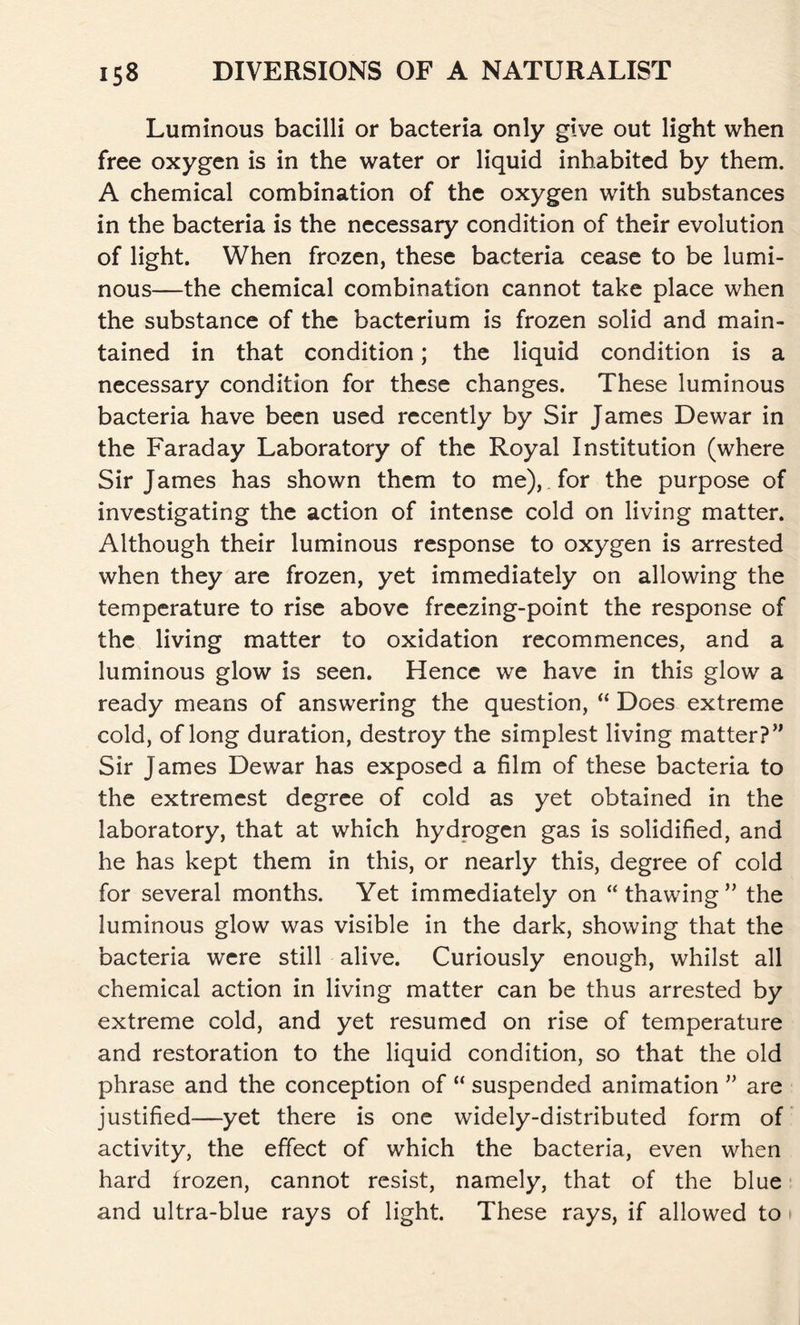 Luminous bacilli or bacteria only give out light when free oxygen is in the water or liquid inhabited by them. A chemical combination of the oxygen with substances in the bacteria is the necessary condition of their evolution of light. When frozen, these bacteria cease to be lumi- nous—the chemical combination cannot take place when the substance of the bacterium is frozen solid and main- tained in that condition; the liquid condition is a necessary condition for these changes. These luminous bacteria have been used recently by Sir James Dewar in the Faraday Laboratory of the Royal Institution (where Sir James has shown them to me), for the purpose of investigating the action of intense cold on living matter. Although their luminous response to oxygen is arrested when they are frozen, yet immediately on allowing the temperature to rise above freezing-point the response of the living matter to oxidation recommences, and a luminous glow is seen. Hence we have in this glow a ready means of answering the question, “ Does extreme cold, of long duration, destroy the simplest living matter?” Sir James Dewar has exposed a film of these bacteria to the extremest degree of cold as yet obtained in the laboratory, that at which hydrogen gas is solidified, and he has kept them in this, or nearly this, degree of cold for several months. Yet immediately on “thawing” the luminous glow was visible in the dark, showing that the bacteria were still alive. Curiously enough, whilst all chemical action in living matter can be thus arrested by extreme cold, and yet resumed on rise of temperature and restoration to the liquid condition, so that the old phrase and the conception of “ suspended animation ” are justified—yet there is one widely-distributed form of activity, the effect of which the bacteria, even when hard frozen, cannot resist, namely, that of the blue and ultra-blue rays of light. These rays, if allowed to \