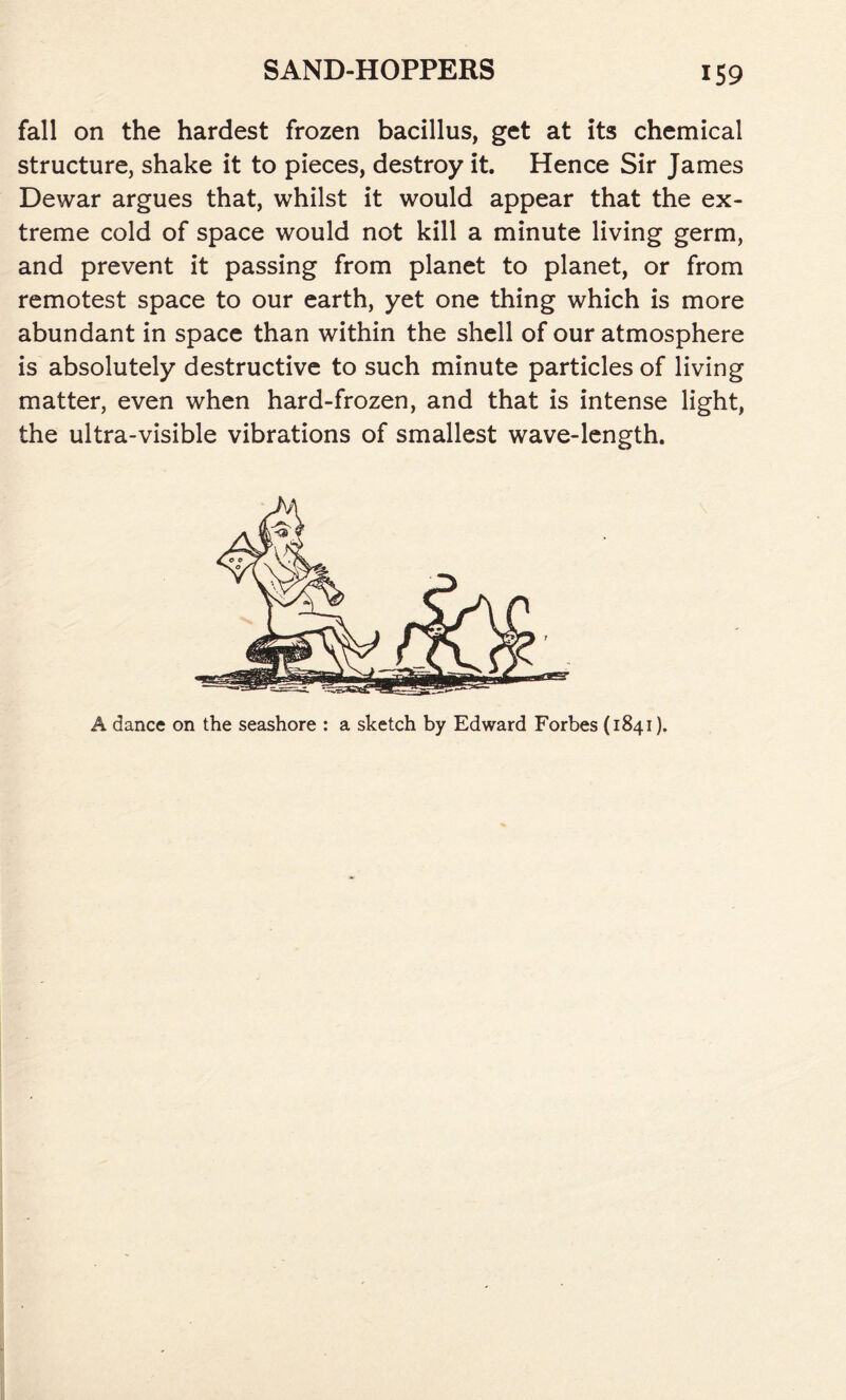 fall on the hardest frozen bacillus, get at its chemical structure, shake it to pieces, destroy it. Hence Sir James Dewar argues that, whilst it would appear that the ex- treme cold of space would not kill a minute living germ, and prevent it passing from planet to planet, or from remotest space to our earth, yet one thing which is more abundant in space than within the shell of our atmosphere is absolutely destructive to such minute particles of living matter, even when hard-frozen, and that is intense light, the ultra-visible vibrations of smallest wave-length. A dance on the seashore : a sketch by Edward Forbes (1841).