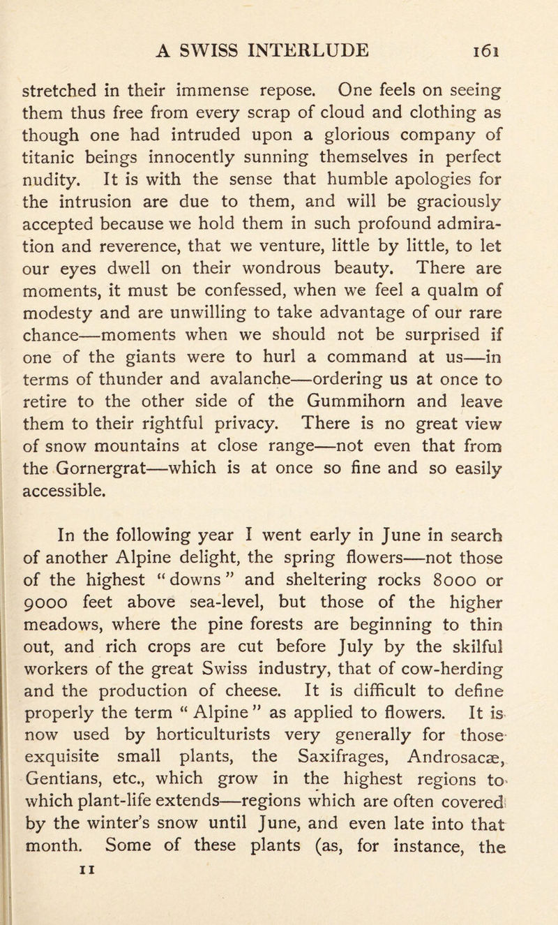 stretched in their immense repose. One feels on seeing them thus free from every scrap of cloud and clothing as though one had intruded upon a glorious company of titanic beings innocently sunning themselves in perfect nudity. It is with the sense that humble apologies for the intrusion are due to them, and will be graciously accepted because we hold them in such profound admira- tion and reverence, that we venture, little by little, to let our eyes dwell on their wondrous beauty. There are moments, it must be confessed, when we feel a qualm of modesty and are unwilling to take advantage of our rare chance—moments when we should not be surprised if one of the giants were to hurl a command at us—in terms of thunder and avalanche—ordering us at once to retire to the other side of the Gummihorn and leave them to their rightful privacy. There is no great view of snow mountains at close range—not even that from the Gornergrat—which is at once so fine and so easily accessible. In the following year I went early in June in search of another Alpine delight, the spring flowers—not those of the highest “downs” and sheltering rocks 8000 or 9000 feet above sea-level, but those of the higher meadows, where the pine forests are beginning to thin out, and rich crops are cut before July by the skilful workers of the great Swiss industry, that of cow-herding and the production of cheese. It is difficult to define properly the term “ Alpine ” as applied to flowers. It is now used by horticulturists very generally for those exquisite small plants, the Saxifrages, Androsacse, Gentians, etc., which grow in the highest regions to which plant-life extends—regions which are often covered by the winter’s snow until June, and even late into that month. Some of these plants (as, for instance, the 11