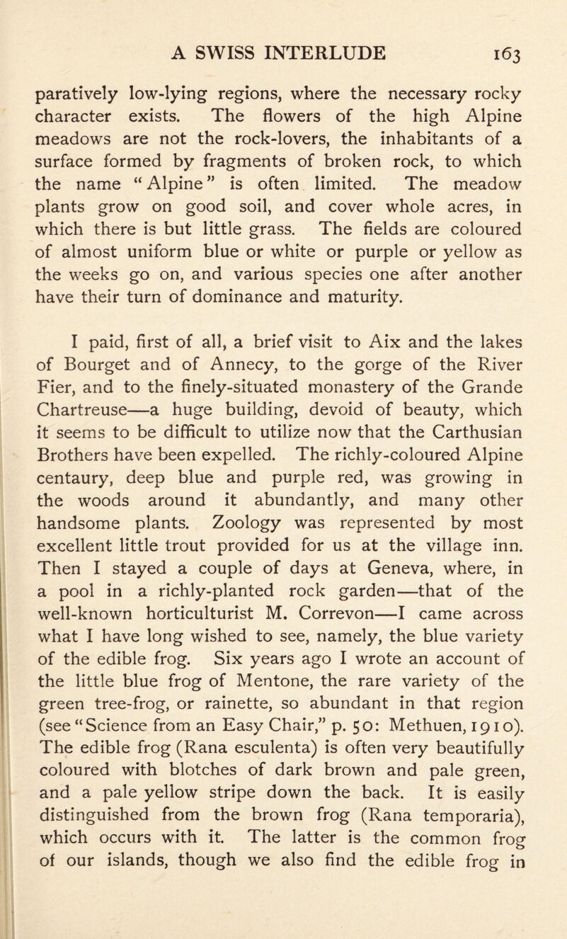 paratively low-lying regions, where the necessary rocky character exists. The flowers of the high Alpine meadows are not the rock-lovers, the inhabitants of a surface formed by fragments of broken rock, to which the name “ Alpine ” is often limited. The meadow plants grow on good soil, and cover whole acres, in which there is but little grass. The fields are coloured of almost uniform blue or white or purple or yellow as the weeks go on, and various species one after another have their turn of dominance and maturity. I paid, first of all, a brief visit to Aix and the lakes of Bourget and of Annecy, to the gorge of the River Fier, and to the finely-situated monastery of the Grande Chartreuse—a huge building, devoid of beauty, which it seems to be difficult to utilize now that the Carthusian Brothers have been expelled. The richly-coloured Alpine centaury, deep blue and purple red, was growing in the woods around it abundantly, and many other handsome plants. Zoology was represented by most excellent little trout provided for us at the village inn. Then I stayed a couple of days at Geneva, where, in a pool in a richly-planted rock garden—that of the well-known horticulturist M. Correvon—I came across what I have long wished to see, namely, the blue variety of the edible frog. Six years ago I wrote an account of the little blue frog of Mentone, the rare variety of the green tree-frog, or rainette, so abundant in that region (see “ Science from an Easy Chair,” p. 5 o: Methuen, 1910). The edible frog (Rana esculenta) is often very beautifully coloured with blotches of dark brown and pale green, and a pale yellow stripe down the back. It is easily distinguished from the brown frog (Rana temporaria), which occurs with it. The latter is the common frog of our islands, though we also find the edible frog in