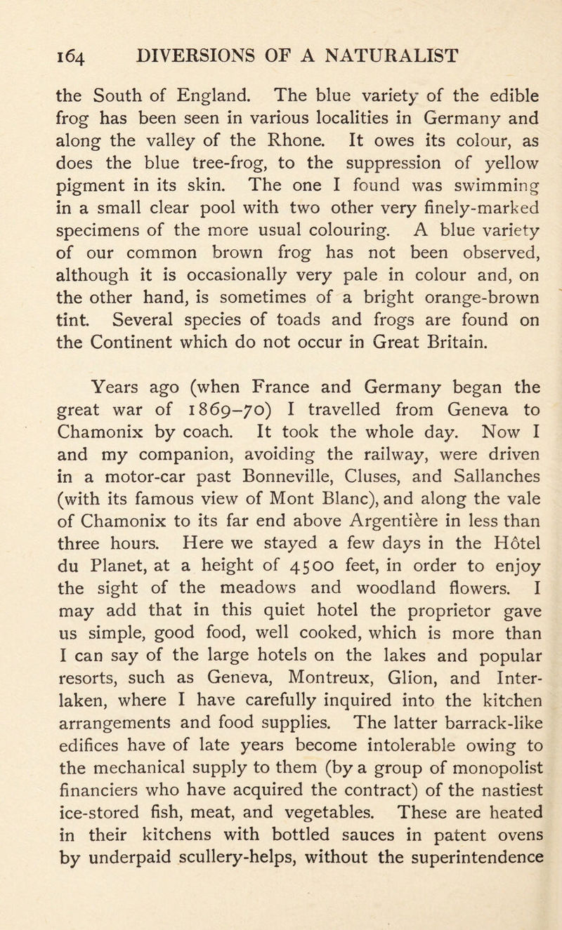 the South of England. The blue variety of the edible frog has been seen in various localities in Germany and along the valley of the Rhone. It owes its colour, as does the blue tree-frog, to the suppression of yellow pigment in its skin. The one I found was swimming in a small clear pool with two other very finely-marked specimens of the more usual colouring. A blue variety of our common brown frog has not been observed, although it is occasionally very pale in colour and, on the other hand, is sometimes of a bright orange-brown tint. Several species of toads and frogs are found on the Continent which do not occur in Great Britain. Years ago (when France and Germany began the great war of 1869-70) I travelled from Geneva to Chamonix by coach. It took the whole day. Now I and my companion, avoiding the railway, were driven in a motor-car past Bonneville, Cluses, and Sallanches (with its famous view of Mont Blanc), and along the vale of Chamonix to its far end above Argentiere in less than three hours. Here we stayed a few days in the Hotel du Planet, at a height of 4500 feet, in order to enjoy the sight of the meadows and woodland flowers. I may add that in this quiet hotel the proprietor gave us simple, good food, well cooked, which is more than I can say of the large hotels on the lakes and popular resorts, such as Geneva, Montreux, Glion, and Inter- laken, where I have carefully inquired into the kitchen arrangements and food supplies. The latter barrack-like edifices have of late years become intolerable owing to the mechanical supply to them (by a group of monopolist financiers who have acquired the contract) of the nastiest ice-stored fish, meat, and vegetables. These are heated in their kitchens with bottled sauces in patent ovens by underpaid scullery-helps, without the superintendence