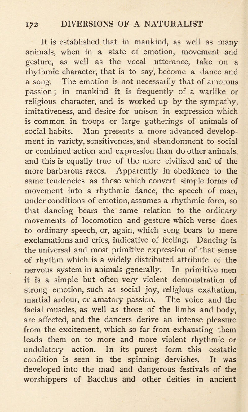 It is established that in mankind, as well as many animals, when in a state of emotion, movement and gesture, as well as the vocal utterance, take on a rhythmic character, that is to say, become a dance and a song. The emotion is not necessarily that of amorous passion; in mankind it is frequently of a warlike or religious character, and is worked up by the sympathy, imitativeness, and desire for unison in expression which is common in troops or large gatherings of animals of social habits. Man presents a more advanced develop- ment in variety, sensitiveness, and abandonment to social or combined action and expression than do other animals, and this is equally true of the more civilized and of the more barbarous races. Apparently in obedience to the same tendencies as those which convert simple forms of movement into a rhythmic dance, the speech of man, under conditions of emotion, assumes a rhythmic form, so that dancing bears the same relation to the ordinary movements of locomotion and gesture which verse does to ordinary speech, or, again, which song bears to mere exclamations and cries, indicative of feeling. Dancing is the universal and most primitive expression of that sense of rhythm which is a widely distributed attribute of the nervous system in animals generally. In primitive men it is a simple but often very violent demonstration of strong emotion, such as social joy, religious exaltation, martial ardour, or amatory passion. The voice and the facial muscles, as well as those of the limbs and body, are affected, and the dancers derive an intense pleasure from the excitement, which so far from exhausting them leads them on to more and more violent rhythmic or undulatory action. In its purest form this ecstatic condition is seen in the spinning dervishes. It was developed into the mad and dangerous festivals of the worshippers of Bacchus and other deities in ancient