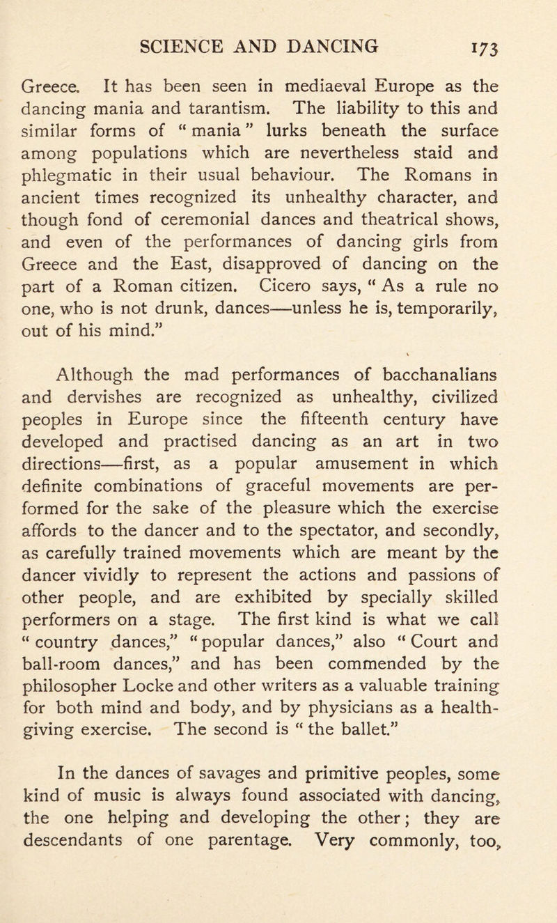 Greece. It has been seen in mediaeval Europe as the dancing mania and tarantism. The liability to this and similar forms of “ mania ” lurks beneath the surface among populations which are nevertheless staid and phlegmatic in their usual behaviour. The Romans in ancient times recognized its unhealthy character, and though fond of ceremonial dances and theatrical shows, and even of the performances of dancing girls from Greece and the East, disapproved of dancing on the part of a Roman citizen. Cicero says, “ As a rule no one, who is not drunk, dances-—unless he is, temporarily, out of his mind.” \ Although the mad performances of bacchanalians and dervishes are recognized as unhealthy, civilized peoples in Europe since the fifteenth century have developed and practised dancing as an art in two directions—first, as a popular amusement in which definite combinations of graceful movements are per- formed for the sake of the pleasure which the exercise affords to the dancer and to the spectator, and secondly, as carefully trained movements which are meant by the dancer vividly to represent the actions and passions of other people, and are exhibited by specially skilled performers on a stage. The first kind is what we call “ country dances,” “ popular dances,” also “ Court and ball-room dances,” and has been commended by the philosopher Locke and other writers as a valuable training for both mind and body, and by physicians as a health- giving exercise. The second is “ the ballet.” In the dances of savages and primitive peoples, some kind of music is always found associated with dancing, the one helping and developing the other; they are descendants of one parentage. Very commonly, too.