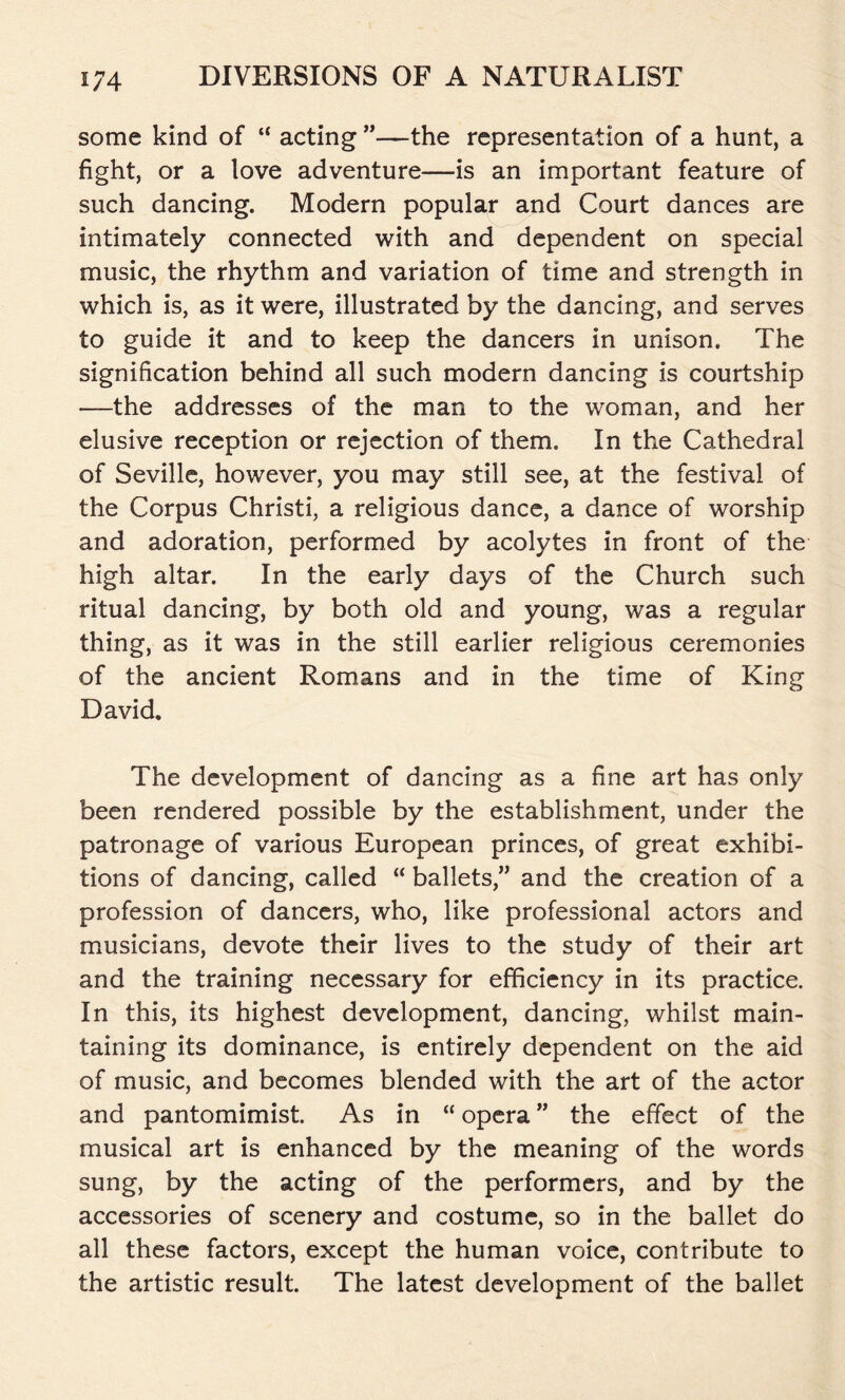 some kind of “ acting ”—the representation of a hunt, a fight, or a love adventure—is an important feature of such dancing. Modern popular and Court dances are intimately connected with and dependent on special music, the rhythm and variation of time and strength in which is, as it were, illustrated by the dancing, and serves to guide it and to keep the dancers in unison. The signification behind all such modern dancing is courtship —the addresses of the man to the woman, and her elusive reception or rejection of them. In the Cathedral of Seville, however, you may still see, at the festival of the Corpus Christi, a religious dance, a dance of worship and adoration, performed by acolytes in front of the high altar. In the early days of the Church such ritual dancing, by both old and young, was a regular thing, as it was in the still earlier religious ceremonies of the ancient Romans and in the time of King David. The development of dancing as a fine art has only been rendered possible by the establishment, under the patronage of various European princes, of great exhibi- tions of dancing, called “ ballets,” and the creation of a profession of dancers, who, like professional actors and musicians, devote their lives to the study of their art and the training necessary for efficiency in its practice. In this, its highest development, dancing, whilst main- taining its dominance, is entirely dependent on the aid of music, and becomes blended with the art of the actor and pantomimist. As in “ opera ” the effect of the musical art is enhanced by the meaning of the words sung, by the acting of the performers, and by the accessories of scenery and costume, so in the ballet do all these factors, except the human voice, contribute to the artistic result. The latest development of the ballet