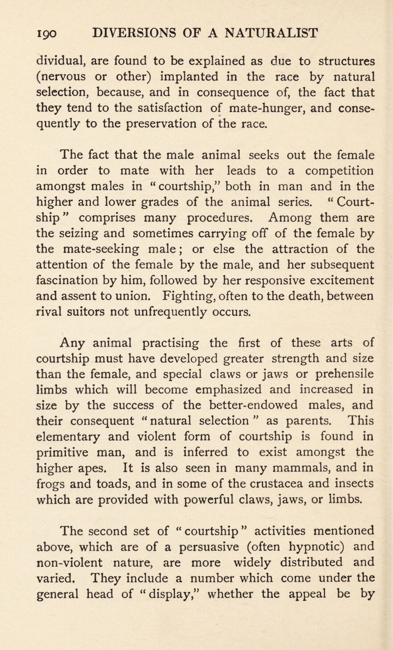 dividual, are found to be explained as due to structures (nervous or other) implanted in the race by natural selection, because, and in consequence of, the fact that they tend to the satisfaction of mate-hunger, and conse- quently to the preservation of the race. The fact that the male animal seeks out the female in order to mate with her leads to a competition amongst males in “ courtship,” both in man and in the higher and lower grades of the animal series. “ Court- ship ” comprises many procedures. Among them are the seizing and sometimes carrying off of the female by the mate-seeking male; or else the attraction of the attention of the female by the male, and her subsequent fascination by him, followed by her responsive excitement and assent to union. Fighting, often to the death, between rival suitors not unfrequently occurs. Any animal practising the first of these arts of courtship must have developed greater strength and size than the female, and special claws or jaws or prehensile limbs which will become emphasized and increased in size by the success of the better-endowed males, and their consequent “ natural selection ” as parents. This elementary and violent form of courtship is found in primitive man, and is inferred to exist amongst the higher apes. It is also seen in many mammals, and in frogs and toads, and in some of the Crustacea and insects which are provided with powerful claws, jaws, or limbs. The second set of “ courtship ” activities mentioned above, which are of a persuasive (often hypnotic) and non-violent nature, are more widely distributed and varied. They include a number which come under the general head of “ display,” whether the appeal be by