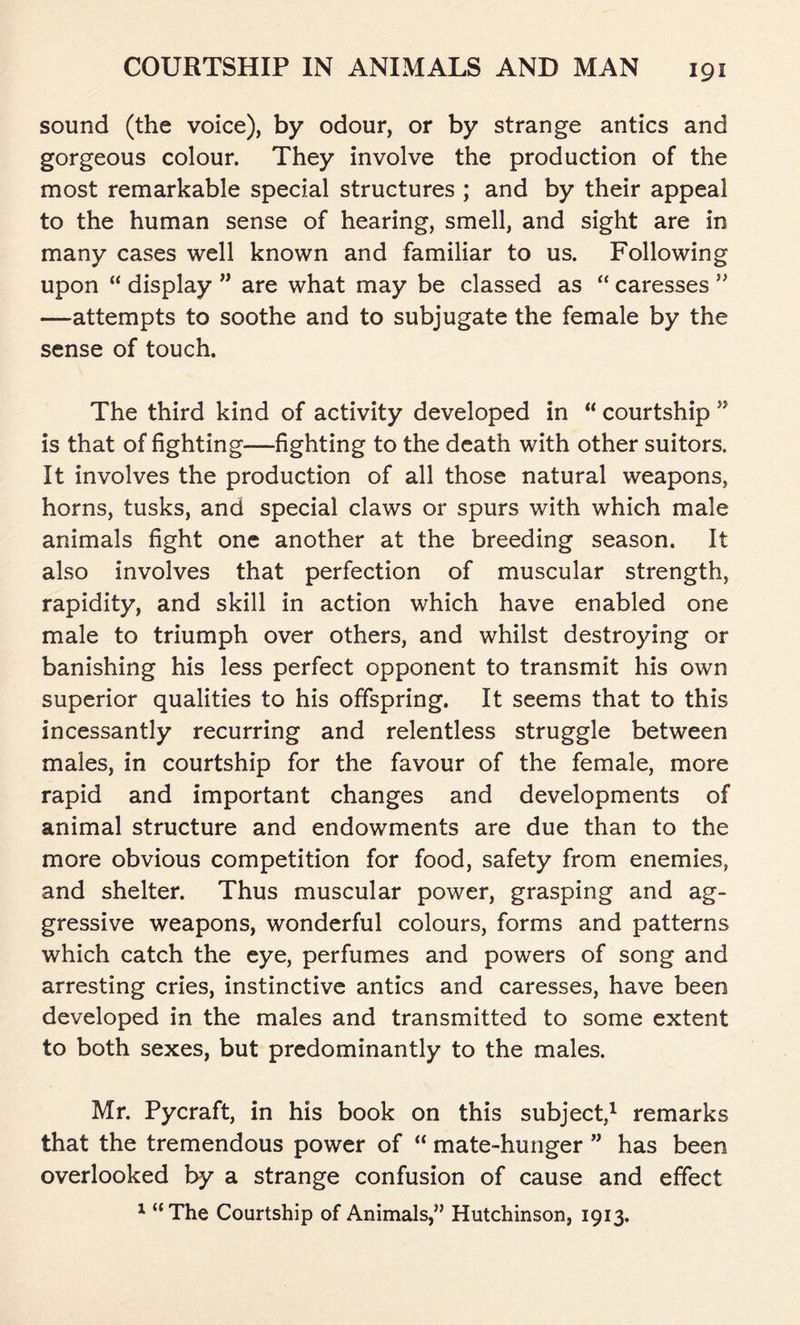 sound (the voice), by odour, or by strange antics and gorgeous colour. They involve the production of the most remarkable special structures ; and by their appeal to the human sense of hearing, smell, and sight are in many cases well known and familiar to us. Following upon “ display ” are what may be classed as “ caresses ” —attempts to soothe and to subjugate the female by the sense of touch. The third kind of activity developed in “ courtship ” is that of fighting—fighting to the death with other suitors. It involves the production of all those natural weapons, horns, tusks, and special claws or spurs with which male animals fight one another at the breeding season. It also involves that perfection of muscular strength, rapidity, and skill in action which have enabled one male to triumph over others, and whilst destroying or banishing his less perfect opponent to transmit his own superior qualities to his offspring. It seems that to this incessantly recurring and relentless struggle between males, in courtship for the favour of the female, more rapid and important changes and developments of animal structure and endowments are due than to the more obvious competition for food, safety from enemies, and shelter. Thus muscular power, grasping and ag- gressive weapons, wonderful colours, forms and patterns which catch the eye, perfumes and powers of song and arresting cries, instinctive antics and caresses, have been developed in the males and transmitted to some extent to both sexes, but predominantly to the males. Mr. Pycraft, in his book on this subject,1 remarks that the tremendous power of “ mate-hunger ” has been overlooked by a strange confusion of cause and effect 1 “The Courtship of Animals,” Hutchinson, 1913.