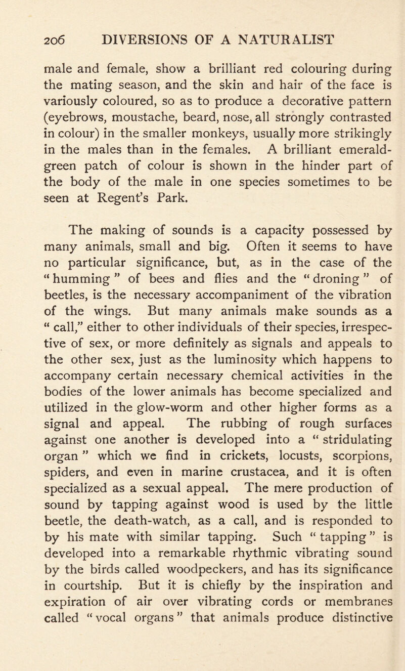 male and female, show a brilliant red colouring during the mating season, and the skin and hair of the face is variously coloured, so as to produce a decorative pattern (eyebrows, moustache, beard, nose, all strongly contrasted in colour) in the smaller monkeys, usually more strikingly in the males than in the females. A brilliant emerald- green patch of colour is shown in the hinder part of the body of the male in one species sometimes to be seen at Regent’s Park. The making of sounds is a capacity possessed by many animals, small and big. Often it seems to have no particular significance, but, as in the case of the “ humming ” of bees and flies and the “ droning ” of beetles, is the necessary accompaniment of the vibration of the wings. But many animals make sounds as a “ call,” either to other individuals of their species, irrespec- tive of sex, or more definitely as signals and appeals to the other sex, just as the luminosity which happens to accompany certain necessary chemical activities in the bodies of the lower animals has become specialized and utilized in the glow-worm and other higher forms as a signal and appeal. The rubbing of rough surfaces against one another is developed into a “ stridulating organ ” which we find in crickets, locusts, scorpions, spiders, and even in marine Crustacea, and it is often specialized as a sexual appeal. The mere production of sound by tapping against wood is used by the little beetle, the death-watch, as a call, and is responded to by his mate with similar tapping. Such “ tapping ” is developed into a remarkable rhythmic vibrating sound by the birds called woodpeckers, and has its significance in courtship. But it is chiefly by the inspiration and expiration of air over vibrating cords or membranes called “ vocal organs ” that animals produce distinctive