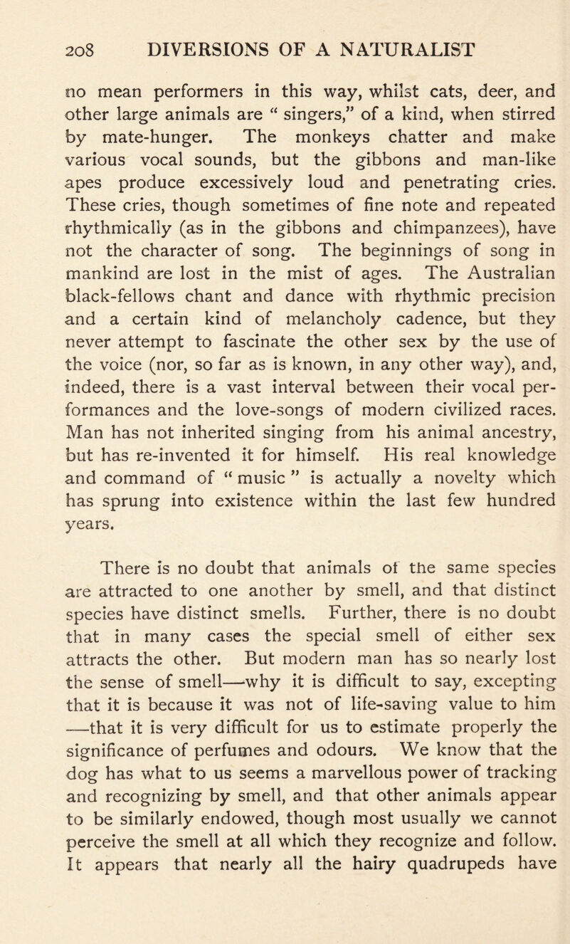 no mean performers in this way, whilst cats, deer, and other large animals are “ singers,” of a kind, when stirred by mate-hunger. The monkeys chatter and make various vocal sounds, but the gibbons and man-like apes produce excessively loud and penetrating cries. These cries, though sometimes of fine note and repeated rhythmically (as in the gibbons and chimpanzees), have not the character of song. The beginnings of song in mankind are lost in the mist of ages. The Australian black-fellows chant and dance with rhythmic precision and a certain kind of melancholy cadence, but they never attempt to fascinate the other sex by the use of the voice (nor, so far as is known, in any other way), and, indeed, there is a vast interval between their vocal per- formances and the love-songs of modern civilized races. Man has not inherited singing from his animal ancestry, but has re-invented it for himself. His real knowledge and command of “ music ” is actually a novelty which has sprung into existence within the last few hundred years. There is no doubt that animals of the same species are attracted to one another by smell, and that distinct species have distinct smells. Further, there is no doubt that in many cases the special smell of either sex attracts the other. But modern man has so nearly lost the sense of smell—why it is difficult to say, excepting that it is because it was not of life-saving value to him -—that it is very difficult for us to estimate properly the significance of perfumes and odours. We know that the dog has what to us seems a marvellous power of tracking and recognizing by smell, and that other animals appear to be similarly endowed, though most usually we cannot perceive the smell at all which they recognize and follow. It appears that nearly all the hairy quadrupeds have