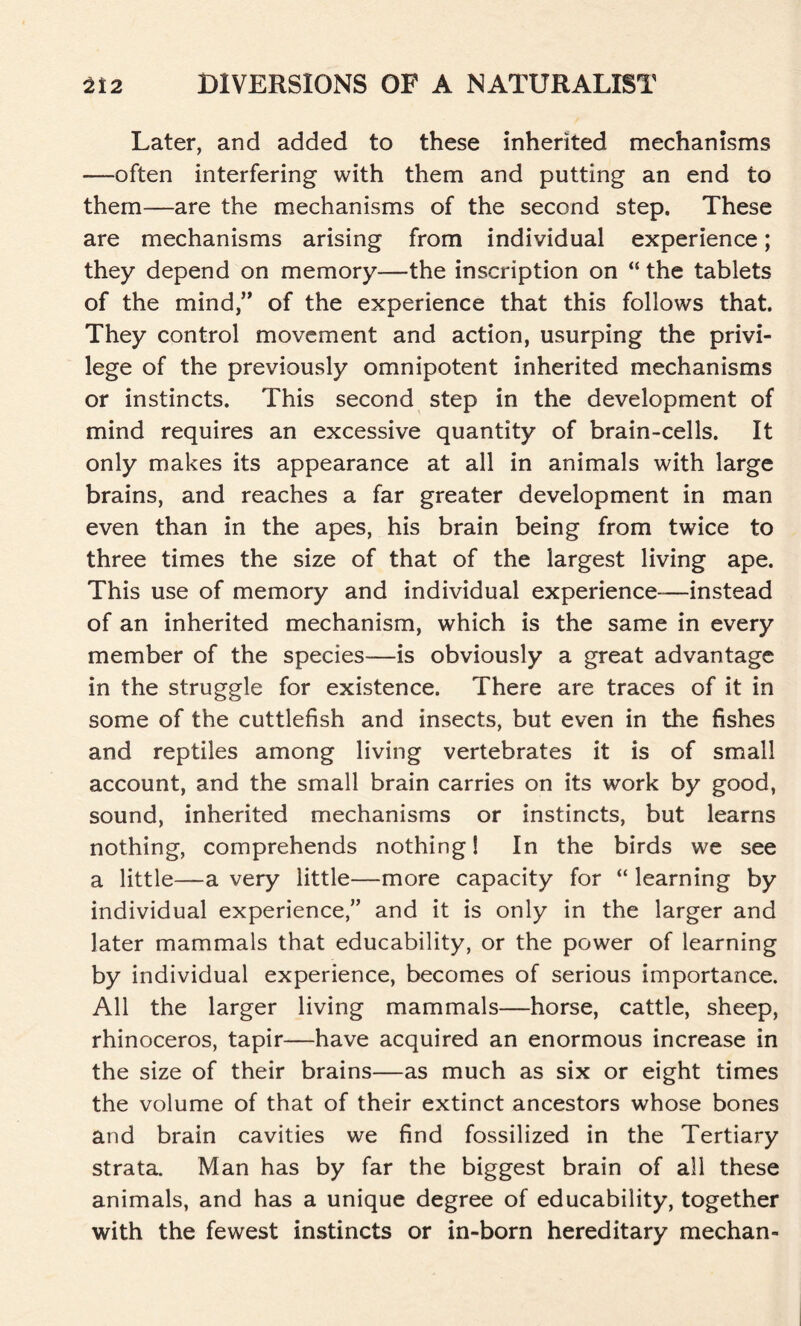 Later, and added to these inherited mechanisms —often interfering with them and putting an end to them—are the mechanisms of the second step. These are mechanisms arising from individual experience; they depend on memory—the inscription on “ the tablets of the mind,” of the experience that this follows that. They control movement and action, usurping the privi- lege of the previously omnipotent inherited mechanisms or instincts. This second step in the development of mind requires an excessive quantity of brain-cells. It only makes its appearance at all in animals with large brains, and reaches a far greater development in man even than in the apes, his brain being from twice to three times the size of that of the largest living ape. This use of memory and individual experience—instead of an inherited mechanism, which is the same in every member of the species—is obviously a great advantage in the struggle for existence. There are traces of it in some of the cuttlefish and insects, but even in the fishes and reptiles among living vertebrates it is of small account, and the small brain carries on its work by good, sound, inherited mechanisms or instincts, but learns nothing, comprehends nothing! In the birds we see a little—a very little—more capacity for “ learning by individual experience,” and it is only in the larger and later mammals that educability, or the power of learning by individual experience, becomes of serious importance. All the larger living mammals—horse, cattle, sheep, rhinoceros, tapir—have acquired an enormous increase in the size of their brains—as much as six or eight times the volume of that of their extinct ancestors whose bones and brain cavities we find fossilized in the Tertiary strata. Man has by far the biggest brain of all these animals, and has a unique degree of educability, together with the fewest instincts or in-born hereditary mechan-