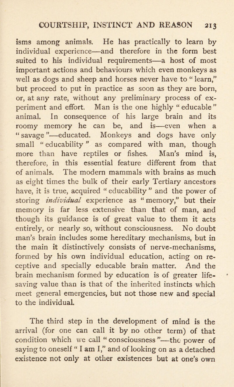 isms among animals. He has practically to learn by individual experience—and therefore in the form best suited to his individual requirements—a host of most important actions and behaviours which even monkeys as well as dogs and sheep and horses never have to “ learn,” but proceed to put in practice as soon as they are born, or, at any rate, without any preliminary process of ex- periment and effort. Man is the one highly “ educable ” animal. In consequence of his large brain and its roomy memory he can be, and is—even when a “ savage ”—-educated. Monkeys and dogs have only small “ educability ” as compared with man, though more than have reptiles or fishes. Man’s mind is, therefore, in this essential feature different from that of animals. The modern mammals with brains as much as eight times the bulk of their early Tertiary ancestors have, it is true, acquired “ educability ” and the power of storing individual experience as “ memory,” but their memory is far less extensive than that of man, and though its guidance is of great value to them it acts entirely, or nearly so, without consciousness. No doubt man’s brain includes some hereditary mechanisms, but in the main it distinctively consists of nerve-mechanisms, formed by his own individual education, acting on re- ceptive and specially educable brain matter. And the brain mechanism formed by education is of greater life- saving value than is that of the inherited instincts which meet general emergencies, but not those new and special to the individual The third step in the development of mind is the arrival (for one can call it by no other term) of that condition which we call “ consciousness ’’—the power of saying to oneself “ I am I,” and of looking on as a detached existence not only at other existences but at one’s own