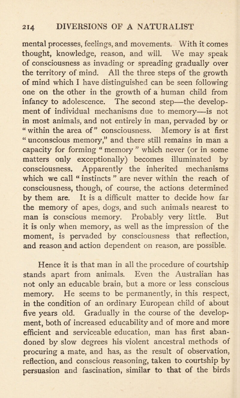 mental processes, feelings, and movements. With it comes thought, knowledge, reason, and will. We may speak of consciousness as invading or spreading gradually over the territory of mind. All the three steps of the growth of mind which I have distinguished can be seen following one on the other in the growth of a human child from infancy to adolescence. The second step—the develop- ment of individual mechanisms due to memory—is not in most animals, and not entirely in man, pervaded by or “within the area of” consciousness. Memory is at first “ unconscious memory,” and there still remains in man a capacity for forming “ memory ” which never (or in some matters only exceptionally) becomes illuminated by consciousness. Apparently the inherited mechanisms which we call “ instincts ” are never within the reach of consciousness, though, of course, the actions determined by them are. It is a difficult matter to decide how far the memory of apes, dogs, and such animals nearest to man is conscious memory. Probably very little. But it is only when memory, as well as the impression of the moment, is pervaded by consciousness that reflection, and reason and action dependent on reason, are possible. tut Hence it is that man in all the procedure of courtship stands apart from animals. Even the Australian has not only an educable brain, but a more or less conscious memory. He seems to be permanently, in this respect, in the condition of an ordinary European child of about five years old. Gradually in the course of the develop- ment, both of increased educability and of more and more efficient and serviceable education, man has first aban- doned by slow degrees his violent ancestral methods of procuring a mate, and has, as the result of observation, reflection, and conscious reasoning, taken to courtship by persuasion and fascination, similar to that of the birds