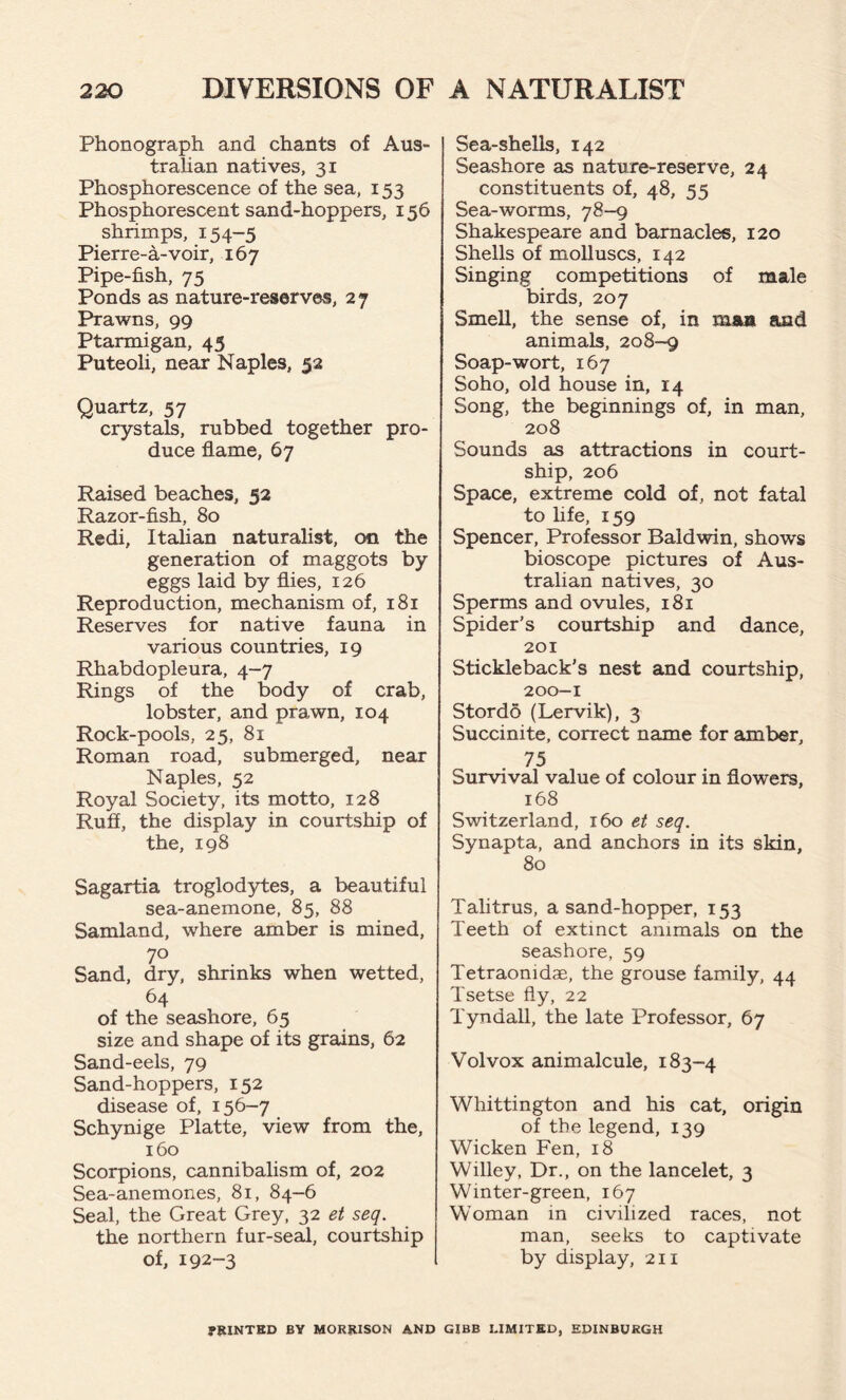 Phonograph and chants of Aus- tralian natives, 31 Phosphorescence of the sea, 153 Phosphorescent sand-hoppers, 156 shrimps, 154-5 Pierre-a-voir, 167 Pipe-fish, 75 Ponds as nature-reserves, 27 Prawns, 99 Ptarmigan, 43 Puteoli, near Naples, 52 Quartz, 57 crystals, rubbed together pro- duce flame, 67 Raised beaches, 52 Razor-fish, 80 Redi, Italian naturalist, on the generation of maggots by eggs laid by flies, 126 Reproduction, mechanism of, 181 Reserves for native fauna in various countries, 19 Rhabdopleura, 4-7 Rings of the body of crab, lobster, and prawn, 104 Rock-pools, 25, 81 Roman road, submerged, near Naples, 52 Royal Society, its motto, 128 Ruff, the display in courtship of the, 198 Sagartia troglodytes, a beautiful sea-anemone, 85, 88 Samland, where amber is mined, 70 Sand, dry, shrinks when wetted, 64 of the seashore, 65 size and shape of its grains, 62 Sand-eels, 79 Sand-hoppers, 152 disease of, 156-7 Schynige Platte, view from the, 160 Scorpions, cannibalism of, 202 Sea-anemones, 81, 84-6 Seal, the Great Grey, 32 et seq. the northern fur-seal, courtship of, 192-3 Sea-shells, 142 Seashore as nature-reserve, 24 constituents of, 48, 55 Sea-worms, 78-9 Shakespeare and barnacles, 120 Shells of molluscs, 142 Singing competitions of male birds, 207 Smell, the sense of, in raaa and animals, 208-9 Soap-wort, 167 Soho, old house in, 14 Song, the beginnings of, in man, 208 Sounds as attractions in court- ship, 206 Space, extreme cold of, not fatal to life, 159 Spencer, Professor Baldwin, shows bioscope pictures of Aus- tralian natives, 30 Sperms and ovules, 181 Spider's courtship and dance, 201 Stickleback's nest and courtship, 200-1 Stordb (Lervik), 3 Succinite, correct name for amber, 75 Survival value of colour in flowers, 168 Switzerland, 160 et seq. Synapta, and anchors in its skin, 80 Talitrus, a sand-hopper, 153 Teeth of extinct animals on the seashore, 59 Tetraonidae, the grouse family, 44 Tsetse fly, 22 Tyndall, the late Professor, 67 Volvox animalcule, 183-4 Whittington and his cat, origin of the legend, 139 Wicken Fen, 18 Willey, Dr., on the lancelet, 3 Winter-green, 167 Woman in civilized races, not man, seeks to captivate by display, 211 fRXNTKD BY MORRISON AND GIBB LIMITED, EDINBURGH