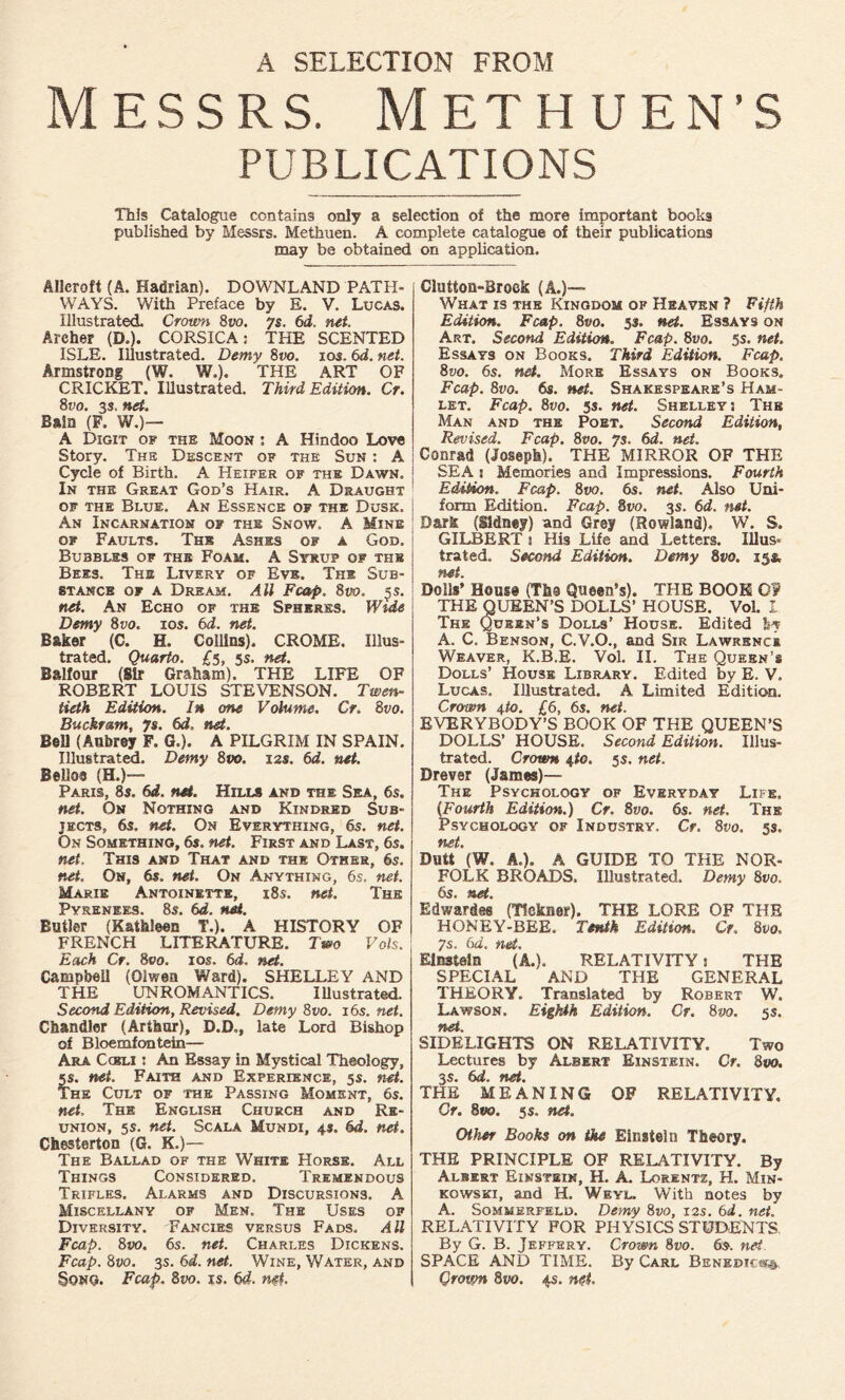 A SELECTION FROM Messrs. Methuen’S PUBLICATIONS This Catalogue contains only a selection of the more important books published by Messrs. Methuen. A complete catalogue of their publications may be obtained on application. Allcroft (A. Hadrian). DOWNLAND PATH- WAYS. With Preface by E. V. Lucas. Illustrated. Crown 8vo. ys. 6d. rut. Areher (D.). CORSICA; THE SCENTED ISLE. Illustrated. Demy 8vo. ios. 6d. net. Armstrong (W. W.). THE ART OF CRICKET. Illustrated. Third Edition. Cr. 8vo. 3s. net. Bain (F. W.)— A Digit of the Moon : A Hindoo Love Story. The Descent of the Sun : A Cycle of Birth. A Heifer of the Dawn. In the Great God’s Hair. A Draught of the Blue. An Essence of the Dusk. An Incarnation of the Snow. A Mine of Faults. The Ashes of a God. Bubbles of the Foam. A Syrup of the Bees. The Livery of Eve. The Sub- stance of a Dream. Ail Fcap. 8vo. $s. net. An Echo of the Spheres. Wide Demy 8vo. ios. 6d. net. Baker (C. H. Collins). CROME. Illus- trated. Quarto. £5, 5s. net. Balfour (Sir Graham). THE LIFE OF ROBERT LOUIS STEVENSON. Twen- tieth Edition. In one Volume. Cr. 8vo. Buckram, 7s. 6d. net. Bell (Aubrey F. G.). A PILGRIM IN SPAIN. Illustrated. Demy 8vo. 12s. 6d. net. Beli03 (H.)-— Paris, 8s. 6d. net. Hills and the Sea, 6s. net. On Nothing and Kindred Sub- jects, 6s. net. On Everything, 6s. net. On Something, 6s. net. First and Last, 6s. net. This and That and the Other, 6s. net. On, 6s. net. On Anything, 6s. net. Marie Antoinette, 18s. net. The Pyrenees. 8s. 6d. net. Butler (Kathleen T.). A HISTORY OF FRENCH LITERATURE. Taw? Vols. Each Cr. 8vo. 10s. 6d. net. Campbell (01 wen Ward). SHELLEY AND THE UNROMANTICS. Illustrated. Second Edition, Revised. Demy 8vo. 16s. net. Chandler (Arthur), D.D., late Lord Bishop of Bloemfontein— Ara Cgbli s An Essay in Mystical Theology, 5s. net. Faith and Experience, 5s. net. The Cult of the Passing Moment, 6s. net, The English Church and Re- union, 5s. net. Scala Mundi, 4s. 6d. net. Chesterton (G. K.)— The Ballad of the White Horse. All Things Considered. Tremendous Trifles. Alarms and Discursions. A Miscellany of Men. The Uses of Diversity. Fancies versus Fads. All Fcap. 8 vo. 6s. net. Charles Dickens. Fcap. 8vo. 3s. 6d. net. Wine, Water, and Song. Fcap. 8vo. is. 6d. net. Glutton-Brock (A.)— What is the Kingdom of Heaven ? Fifth Edition. Fcap. 8vo. 33. net. Essays on Art. Second Edition. Fcap. 8vo. 5s. net. Essays on Books. Third Edition. Fcap. 8vo. 6s. net. More Essays on Books. Fcap. 8vo. 6s. net. Shakespeare’s Ham- let. Fcap. 8vo. 5s. net. Shelleys The Man and the Poet. Second Edition, Revised. Fcap. 8vo. ys. 6d. net. Conrad (Joseph). THE MIRROR OF THE SEA s Memories and Impressions. Fourth Edition. Fcap. 8vo. 6s. net. Also Uni- form Edition. Fcap. 8vo. 3s. 6d, net. Bark (Sidney) and Grey (Rowland), W. S. GILBERT 3 His Life and Letters. Ulus* trated. Second Edition. Demy 8vo. 15& net. Dolls’ Home (The Queen’s). THE BOOK O? THE QUEEN’S DOLLS’ HOUSE. Vol. I The Queen’s Dolls’ House. Edited by A. C. Benson, C.V.O., and Sir Lawrence Weaver, K.B.E. Vol. II. The Queen’s Dolls’ House Library. Edited by E. V. Lucas. Illustrated. A Limited Edition. Crown 4to. £6, 6s. net. EVERYBODY’S BOOK OF THE QUEEN’S DOLLS’ HOUSE. Second Edition. Illus- trated. Crown 4to. 5s. net. Drever (James)— The Psychology of Everyday Life. (Fourth Edition.) Cr. 8vo. 6s. net. The Psychology of Industry. Cr. 8vo. 5s, net. Butt (W. A.). A GUIDE TO THE NOR- FOLK BROADS. Illustrated. Demy 8vo. 6s. net. Edwardee (Tfckner). THE LORE OF THE HONEY-BEE. Tenth Edition. Cr. 8po. ys. 6d. net. Einstein (A.). RELATIVITY s THE SPECIAL AND THE GENERAL THEORY. Translated by Robert W. Lawson. Eighth Edition. Cr. 8vo. 5s. fb&t* SIDELIGHTS ON RELATIVITY. Two Lectures by Albert Einstein. Cr. 8vo. 3s. 6d. net. THE MEANING OF RELATIVITY. Or. 8vo. 5s. net. Other Books on the Einstein Theory. THE PRINCIPLE OF RELATIVITY. By Albert Einstein, H. A. Lorentz, H. Min- kowski, and H. Weyl. With notes by A. Sommerfeld. Demy 8vo, 12s. 6d. net. RELATIVITY FOR PHYSICS STUDENTS By G. B. Jeffery. Crown 8vo. 6s. net SPACE AND TIME. By Carl Benedict Crown 8vo. 4s. net.