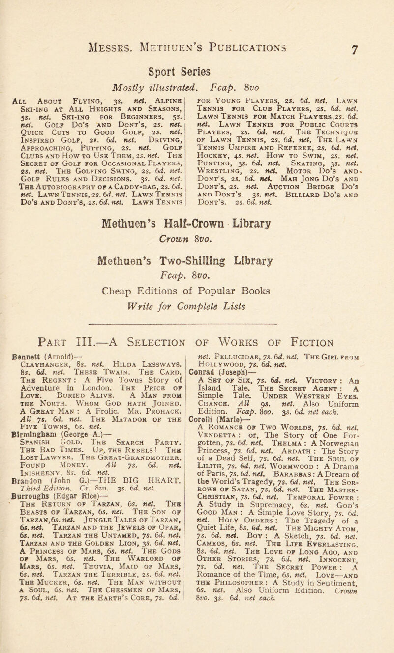 Sport Series Mostly illustrated. Fcap. 8vo All About Flying, 3s. net. Alpine Ski-ing at All Heights and Seasons, 5s. net. Ski-ing for Beginners, 5s. net. Golf Do’s and Dont’s, 2s. net. Quick Cuts to Good Golf, 2s. net. Inspired Golf, 2t. 6d. net. Driving, Approaching, Putting, 2 s. net. Golf Clubs and How to Use Them, 2s. net. The Secret of Golf for Occasional Players, 2s. net. The Golfing Swing, 2s. 6d. net. Golf Rules and Decisions. 3s. 6d. net. The Autobiography of a Caddy-bag, 2s. 6d. net. Lawn Tennis, 2s. 6d. net. Lawn Tennis Do’s and Dont’s, 2s. 6d. net. Lawn Tennis for Young Players, 2s. 6d. net. Lawn Tennis for Club Players, 2s. 6d. net. Lawn Tennis for Match Players,2s. 6d. net. Lawn Tennis for Public Courts Players, 2s. 6d. net. The Technique of Lawn Tennis, 2s. 6d. net. The Lawn Tennis Umpire and Referee, 2s. 6d. net. Hockey, 45. net. How to Swim, 2s. net. Punting, 3s. 6d. net. Skating, 3s. net. Wrestling, 2s. net. Motor Do’s and- Dont’s, 2s. 6d. net. Mah Jong Do’s and Dont’s, 2s. net. Auction Bridge Do’s and Dont’s. 3s. net. Billiard Do’s and Dont’s. 2s. 6d. net. Methuen’s Half-Crown Library Crown 8vo. Methuen’s Two-Shilling Library Fcap. 8vo. Cheap Editions of Popular Books Write for Complete Lists Part ill.—A Selection of Works of Fiction Bennett (Arnold)— Clayhanger, 8s. net. Hilda Lessways. 8s. 6d. net. These Twain. The Card. The Regent : A Five Towns Story of Adventure in London. The Price of Love. Buried Alive. A Man from the North. W’hom God hath Joined. A Great Man : A Frolic. Mr. Prohack. All 7s. 6d. net. The Matador of the Five Towns, 6s. net. Birmingham (George A.)— Spanish Gold. The Search Party. The Bad Times. Up, the Rebels! The Lost Lawyer. The Great-Grandmother. Found Money. All ys. 6 d. net. Inisheeny, 8s. 6d. net. Brandon (John G.)—THE BIG HEART. 7 hird Edition. Cr. 8vo. 3s. 6d. net. Burroughs (Edgar Rice)— The Return of Tarzan, 6s. net. The Beasts of Tarzan, 6s. net. The Son of Tarzan,6s. net. Jungle Tales of Tarzan, 6s. net. Tarzan and the Jewels of Opar, 6s. net. Tarzan the Untamed, ys. 6d. net. Tarzan and the Golden Lion, 3s. 6d. net. A Princess of Mars, 6s. net. The Gods of Mars, 6s. net. The Warlord of Mars, 6s. net. Thuvia, Maid of Mars, < 6s. net. Tarzan the Terrible, 2s. 6d. net. The Mucker, 6s. net. The Man without a Soul, 6s. net. The Chessmen of Mars, ys. 6d. net. At the Earth’s Core, ys. 6d. net. Pellucidar, ys. 6d. net. The Girl from Hollywood, ys. 6d. net. Conrad (Joseph)— A Set of Six, ys. 6d. net. Victory : An Island Tale. The Secret Agent : A Simple Tale. Under Western Eyes. Chance. All 9 s. net. Also Uniform Edition. Fcap. 8vo. 3s. 6d. net each. Corelli (Marie)— A Romance of Two Worlds, ys. 6d. net. Vendetta : or. The Story of One For- gotten, ys. 6d. net. Thelma : A Norwegian Princess, ys. 6d. net. Ardath : The Story of a Dead Self, ys. 6d. net. The Soul of Lilith, ys. 6d. net. Wormwood : A Drama of Paris, ys. 6d. net. Barabbas : A Dream of the World’s Tragedy, ys. 6d. net. The Sor- rows of Satan, ys. 64. net. The Master- Christian, ys. 6d. net. Temporal Power : A Study in Supremacy, 6s. net. God’s Good Man : A Simple Love Story, ys. 6d. net. Holy Orders : The Tragedy of a Quiet Life, 8s. 6d. net. The Mighty Atom, 7s. 6d. net. Boy : A Sketch, 7s. 6d. net. Cameos, 6s. net. The Life Everlasting. 8s. 6d. net. The Love of Long Ago, and Other Stories, ys. 6J. net. Innocent, ys. 6d. net. The Secret Power : A Romance of the Time, 6s. net. Love—and the Philosopher : A Study in Sentiment, 6s. net. Also Uniform Edition. Crown 8vo. 3s. 6d. net each.