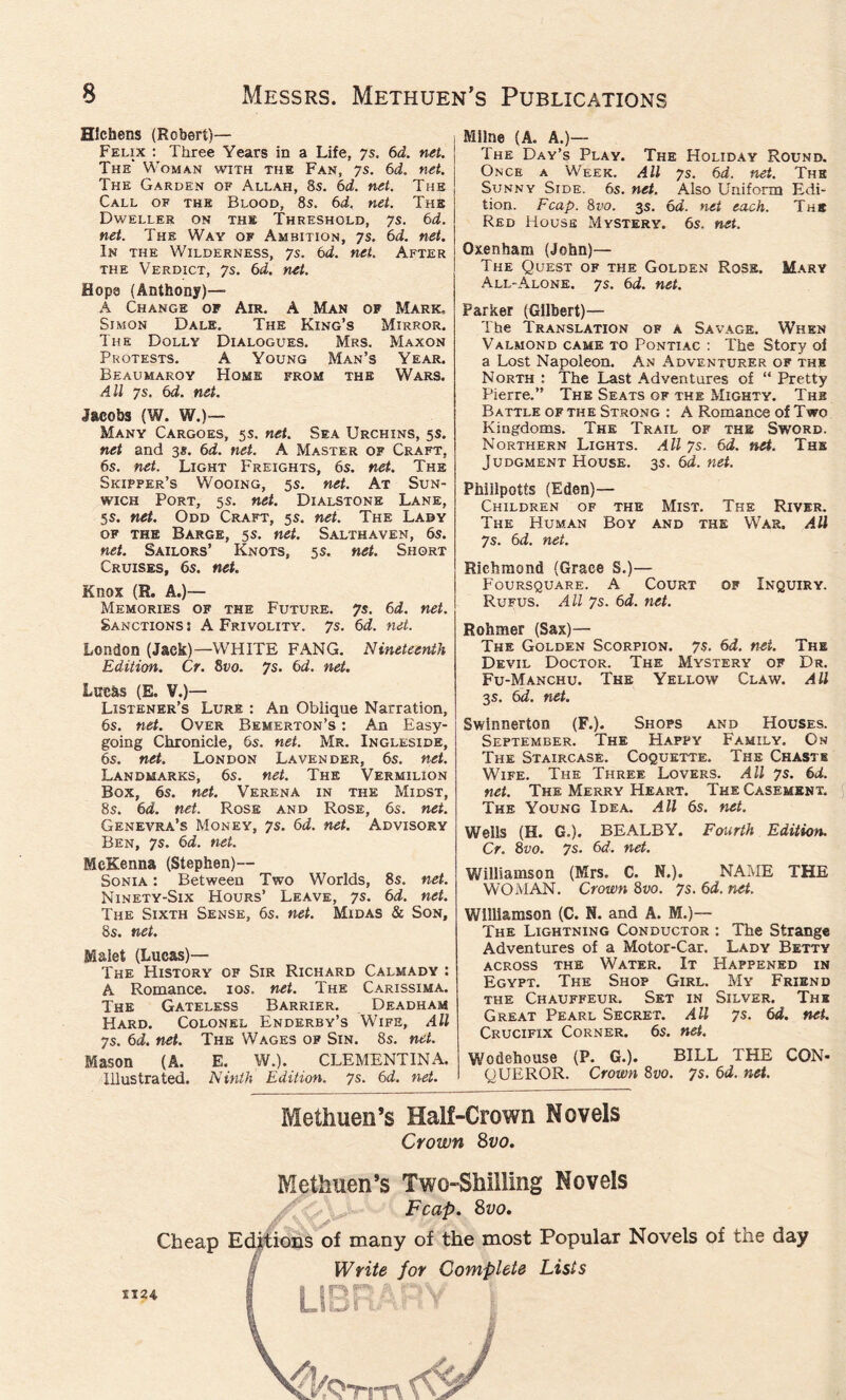 Hlchens (Robert)— Felix : Three Years in a Life, 7s. 6d. net. The' Woman with the Fan, 7s. 6d. net. The Garden of Allah, 8s. 6d. net. The Call of the Blood, 8s. 6d. net. The Dweller on the Threshold, 7s. 6d. net. The Way of Ambition, 7s. 6d. net. In the Wilderness, 7s. 6d. net. After the Verdict, 7s. 6d. net. Hops (Anthony)— A Change of Air. A Man of Mark, Simon Dale. The King’s Mirror. The Dolly Dialogues. Mrs. Maxon Protests. A Young Man’s Year. Beaumaroy Home from the Wars. All 7s. 6d. net. Jacobs (W. W.)— Many Cargoes, 5s. net. Sea Urchins, 5s. net and 3*. 6d. net. A Master of Craft, 6s. net. Light Freights, 6s. net. The Skipper’s Wooing, 5s. net. At Sun- wich Port, 5s. net. Dialstonb Lane, 5s. net. Odd Craft, 5s. net. The Lady of the Barge, 5s. net. Salthaven, 6s. net. Sailors’ Knots, 5 s. net. Short Cruises, 6s. net. Knox (R. A.)— Memories of the Future. 7s. 6d. net. Sanctions s A Frivolity. 7s. 6d. net. London (Jack)—WHITE FANG. Nineteenth Edition. Cr. 8vo. 7s. 6d. net. Lucas (E. V.)— Listener’s Lure : An Oblique Narration, 6s. net. Over Bemerton’s : An Easy- going Chronicle, 6s. net. Mr. Ingleside, 6s. net. London Lavender, 6s. net. Landmarks, 6s. net. The Vermilion Box, 6s. net. Verena in the Midst, 8s. 6d. net. Rose and Rose, 6s. net. Genevra’s Money, 7s. 6d. net. Advisory Ben, 7s. 6d. net. McKenna (Stephen)— Sonia : Between Two Worlds, 8s. net. Ninety-Six Hours’ Leave, 7s. 6d. net. The Sixth Sense, 6s. net. Midas & Son, 8s. net. Malet (Lucas)— The History of Sir Richard Calmady : A Romance. 10s. net. The Carissima. The Gateless Barrier. Deadham Hard. Colonel Enderby’s Wife, All 7s. 6d. net. The Wages op Sin. 8s. net. Mason (A. E. W.). CLEMENTINA. Illustrated. Ninth Edition. 7s. 6d. net. Milne (A. A.)— The Day’s Play. The Holiday Round. Once a Week. All 7s. 6d. net. The Sunny Side. 6s. net. Also Uniform Edi- tion. Fcap. 8vo. 3s. 6d. net each. The Red House Mystery. 6s. net. Oxen ham (John)— The Quest of the Golden Rose. Mary All-Alone. 7s. 6d. net. Parker (Gilbert)— The Translation of a Savage. When Valmond came to Pontiac : The Story of a Lost Napoleon. An .Adventurer of the North : The Last Adventures of “ Pretty Pierre.” The Seats of the Mighty. Thb Battle of the Strong : A Romance of Two Kingdoms. The Trail of the Sword. Northern Lights. All 7s. 6d. net. The Judgment House. 3s. 6d. net. Phiilpotts (Eden)— Children of the Mist. The River. The Human Boy and the War. All 7s. 6d. net. Richmond (Grace S.)— Foursquare. A Court of Inquiry. Rufus. All 7s. 6d. net. Rohmer (Sax)— The Golden Scorpion. 7s. 6d. net. The Devil Doctor. The Mystery of Dr. Fu-Manchu. The Yellow Claw. All 3s. 6d. net. Swinnerton (F.). Shops and Houses. September. The Happy Family. On The Staircase. Coquette. The Chaste Wife. The Three Lovers. All 7s. 6d. net. The Merry Heart. The Casement. The Young Idea. All 6s. net. Wells (H. G.). BEALBY. Fourth Edition. Cr. 8vo. 7s. 6d. net. Williamson (Mrs. C. N.). NAME THE WOMAN. Crown 8vo. 7s. 6d. net. Williamson (C. N. and A. M.)— The Lightning Conductor : The Strange Adventures of a Motor-Car. Lady Betty across the Water. It Happened in Egypt. The Shop Girl. My Friend the Chauffeur. Set in Silver. The Great Pearl Secret. All 7s. 6d. net. Crucifix Corner. 6s. net. Wodehouse (P. G.). BILL THE CON- QUEROR. Crown 8vo. 7s. 6d. net. Methuen’s Half-Crown Novels Crown 8vo. X124 Methuen’s Two-Shilling Novels Fcap. 8vo. Cheap Editions of many of the most Popular Novels of the day Write for Complete Lists UDPhDV D rtiHi 1V I KQtitv