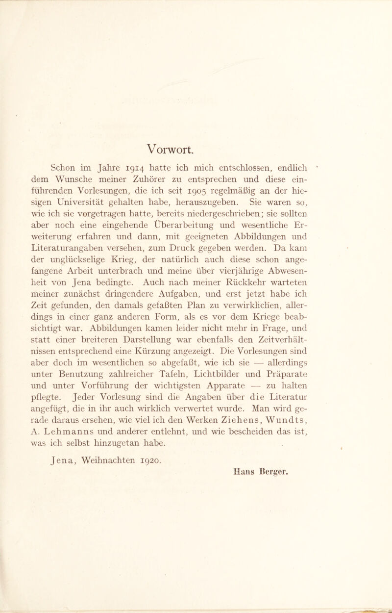 V orwort. Schon im Jahre 1914 hatte ich mich entschlossen, endlich dem Wunsche meiner Zuhörer zu entsprechen und diese ein¬ führenden Vorlesungen, die ich seit 1905 regelmäßig an der hie¬ sigen Universität gehalten habe, herauszugeben. Sie waren so, wie ich sie vorgetragen hatte, bereits niedergeschrieben; sie sollten aber noch eine eingehende Überarbeitung und wesentliche Er¬ weiterung erfahren und dann, mit geeigneten Abbildungen und Literat urangaben versehen, zum Druck gegeben werden. Da kam der unglückselige Krieg, der natürlich auch diese schon ange¬ fangene Arbeit unterbrach und meine über vierjährige Abwesen¬ heit von Jena bedingte. Auch nach meiner Rückkehr warteten meiner zunächst dringendere Aufgaben, und erst jetzt habe ich Zeit gefunden, den damals gefaßten Plan zu verwirklichen, aller¬ dings in einer ganz anderen Form, als es vor dem Kriege beab¬ sichtigt war. Abbildungen kamen leider nicht mehr in Frage, und statt einer breiteren Darstellung war ebenfalls den Zeitverhält¬ nissen entsprechend eine Kürzung angezeigt. Die Vorlesungen sind aber doch im wesentlichen so abgefaßt, wie ich sie — allerdings unter Benutzung zahlreicher Tafeln, Lichtbilder und Präparate und unter Vorführung der wichtigsten Apparate — zu halten pflegte. Jeder Vorlesung sind die Angaben über die Literatur angefügt, die in ihr auch wirklich verwertet wurde. Man wird ge¬ rade daraus ersehen, wie viel ich den Werken Ziehens, Wundts, A. Lehmanns und anderer entlehnt, und wie bescheiden das ist, was ich selbst hinzugetan habe. Jena, Weihnachten 1920. Hans Berger.