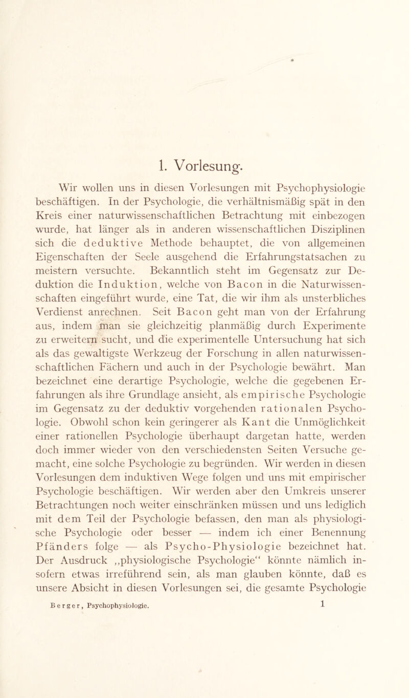 Wir wollen uns in diesen Vorlesungen mit Psychophysiologie beschäftigen. In der Psychologie, die verhältnismäßig spät in den Kreis einer naturwissenschaftlichen Betrachtung mit einbezogen wurde, hat länger als in anderen wissenschaftlichen Disziplinen sich die deduktive Methode behauptet, die von allgemeinen Eigenschaften der Seele ausgehend die Erfahrungstatsachen zu meistern versuchte. Bekanntlich steht im Gegensatz zur De¬ duktion die Induktion, welche von Bacon in die Naturwissen¬ schaften eingeführt wurde, eine Tat, die wir ihm als unsterbliches Verdienst anrechnen. Seit Bacon geht man von der Erfahrung aus, indem man sie gleichzeitig planmäßig durch Experimente zu erweitern sucht, und die experimentelle Untersuchung hat sich als das gewaltigste Werkzeug der Forschung in allen naturwissen¬ schaftlichen Fächern und auch in der Psychologie bewährt. Man bezeichnet eine derartige Psychologie, welche die gegebenen Er¬ fahrungen als ihre Grundlage ansieht, als empirische Psychologie im Gegensatz zu der deduktiv vorgehenden rationalen Psycho¬ logie. Obwohl schon kein geringerer als Kant die Unmöglichkeit einer rationellen Psychologie überhaupt dargetan hatte, werden doch immer wieder von den verschiedensten Seiten Versuche ge¬ macht, eine solche Psychologie zu begründen. Wir werden in diesen Vorlesungen dem induktiven Wege folgen und uns mit empirischer Psychologie beschäftigen. Wir werden aber den Umkreis unserer Betrachtungen noch weiter einschränken müssen und uns lediglich mit dem Teil der Psychologie befassen, den man als physiologi¬ sche Psychologie oder besser — indem ich einer Benennung Pfänders folge — als Psycho-Physiologie bezeichnet hat. Der Ausdruck „physiologische Psychologie“ könnte nämlich in¬ sofern etwas irreführend sein, als man glauben könnte, daß es unsere Absicht in diesen Vorlesungen sei, die gesamte Psychologie Berger, Psychophysiologie. 1