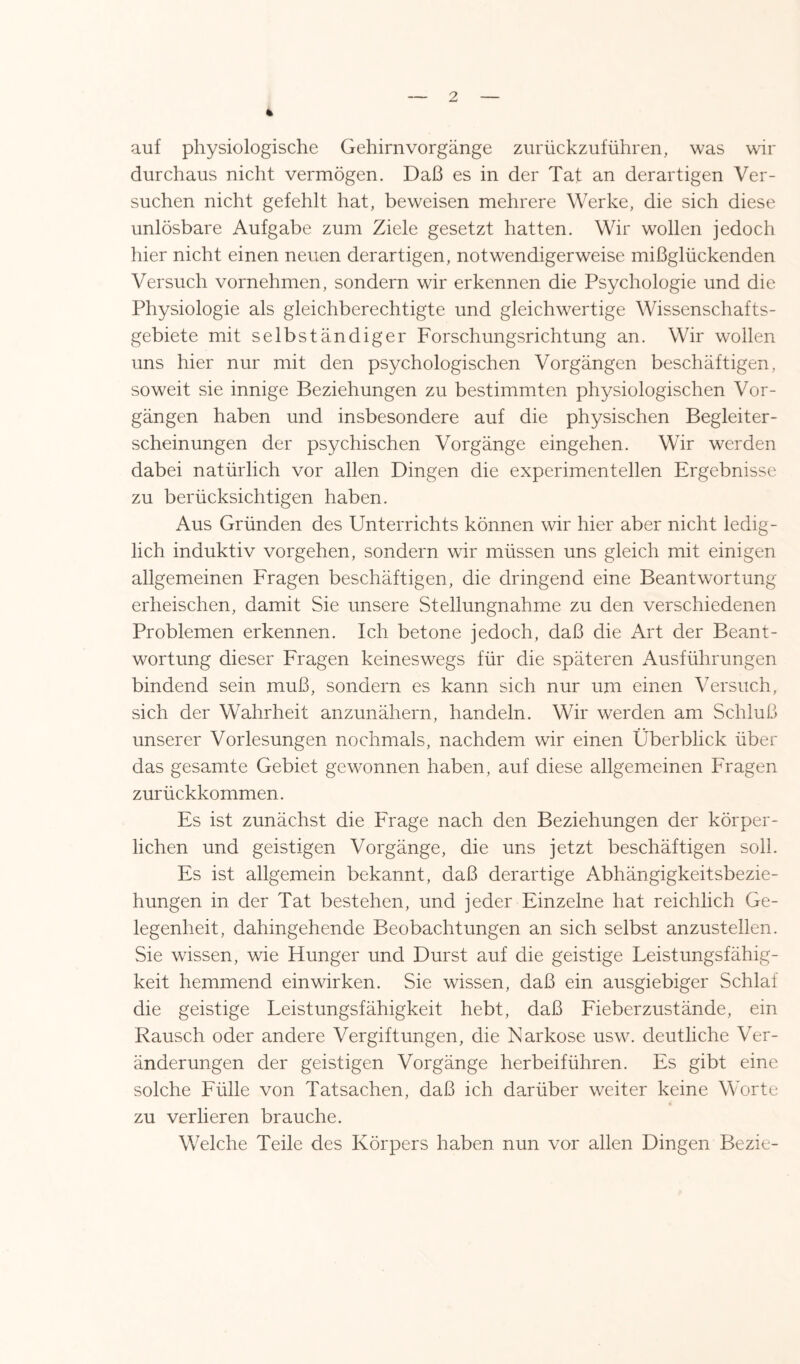 * auf physiologische Gehirn Vorgänge zurückzuführen, was wir durchaus nicht vermögen. Daß es in der Tat an derartigen Ver¬ suchen nicht gefehlt hat, beweisen mehrere Werke, die sich diese unlösbare Aufgabe zum Ziele gesetzt hatten. Wir wollen jedoch hier nicht einen neuen derartigen, notwendigerweise mißglückenden Versuch vornehmen, sondern wir erkennen die Psychologie und die Physiologie als gleichberechtigte und gleichwertige Wissenschafts¬ gebiete mit selbständiger Forschungsrichtung an. Wir wollen uns hier nur mit den psychologischen Vorgängen beschäftigen, soweit sie innige Beziehungen zu bestimmten physiologischen Vor¬ gängen haben und insbesondere auf die physischen Begleiter¬ scheinungen der psychischen Vorgänge eingehen. Wir werden dabei natürlich vor allen Dingen die experimentellen Ergebnisse zu berücksichtigen haben. Aus Gründen des Unterrichts können wir hier aber nicht ledig¬ lich induktiv Vorgehen, sondern wir müssen uns gleich mit einigen allgemeinen Fragen beschäftigen, die dringend eine Beantwortung erheischen, damit Sie unsere Stellungnahme zu den verschiedenen Problemen erkennen. Ich betone jedoch, daß die Art der Beant¬ wortung dieser Fragen keineswegs für die späteren Ausführungen bindend sein muß, sondern es kann sich nur um einen Versuch, sich der Wahrheit anzunähern, handeln. Wir werden am Schluß unserer Vorlesungen nochmals, nachdem wir einen Überblick über das gesamte Gebiet gewonnen haben, auf diese allgemeinen Fragen zurückkommen. Es ist zunächst die Frage nach den Beziehungen der körper¬ lichen und geistigen Vorgänge, die uns jetzt beschäftigen soll. Es ist allgemein bekannt, daß derartige Abhängigkeitsbezie¬ hungen in der Tat bestehen, und jeder Einzelne hat reichlich Ge¬ legenheit, dahingehende Beobachtungen an sich selbst anzustellen. Sie wissen, wie Hunger und Durst auf die geistige Leistungsfähig¬ keit hemmend ein wirken. Sie wissen, daß ein ausgiebiger Schlaf die geistige Leistungsfähigkeit hebt, daß Fieberzustände, ein Rausch oder andere Vergiftungen, die Narkose usw. deutliche Ver¬ änderungen der geistigen Vorgänge herbeiführen. Es gibt eine solche Fülle von Tatsachen, daß ich darüber weiter keine Worte zu verlieren brauche. Welche Teile des Körpers haben nun vor allen Dingen Bezie-