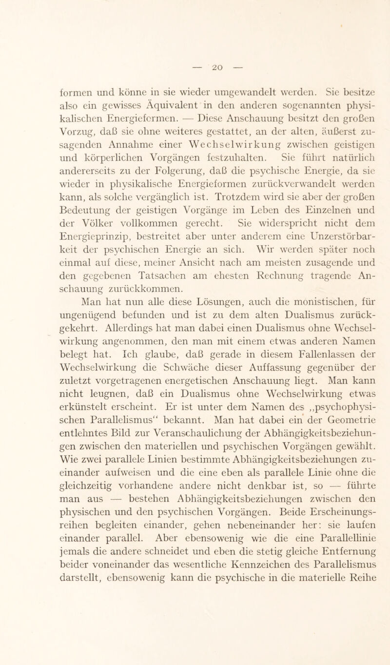 formen und könne in sie wieder umgewandelt werden. Sie besitze also ein gewisses Äquivalent in den anderen sogenannten physi¬ kalischen Energieformen. — Diese Anschauung besitzt den großen Vorzug, daß sie ohne weiteres gestattet, an der alten, äußerst zu¬ sagenden Annahme einer Wechselwirkung zwischen geistigen und körperlichen Vorgängen festzuhalten. Sie führt natürlich andererseits zu der Folgerung, daß die psychische Energie, da sie wieder in physikalische Energieformen zurückverwandelt werden kann, als solche vergänglich ist. Trotzdem wird sie aber der großen Bedeutung der geistigen Vorgänge im Leben des Einzelnen und der Völker vollkommen gerecht. Sie widerspricht nicht dem Energieprinzip, bestreitet aber unter anderem eine Unzerstörbar¬ keit der psychischen Energie an sich. Wir werden später noch einmal auf diese, meiner Ansicht nach am meisten zusagende und den gegebenen Tatsachen am ehesten Rechnung tragende An¬ schauung zurückkommen. Man hat nun alle diese Lösungen, auch die monistischen, für ungenügend befunden und ist zu dem alten Dualismus zurück¬ gekehrt. Allerdings hat man dabei einen Dualismus ohne Wechsel¬ wirkung angenommen, den man mit einem etwas anderen Namen belegt hat. Ich glaube, daß gerade in diesem Fallenlassen der Wechselwirkung die Schwäche dieser Auffassung gegenüber der zuletzt vorgetragenen energetischen Anschauung liegt. Man kann nicht leugnen, daß ein Dualismus ohne Wechselwirkung etwas erkünstelt erscheint. Er ist unter dem Namen des ,,psychophysi- • * . sehen Parallelismus“ bekannt. Man hat dabei ein der Geometrie entlehntes Bild zur Veranschaulichung der Abhängigkeitsbeziehun¬ gen zwischen den materiellen und psychischen Vorgängen gewählt. Wie zwei parallele Linien bestimmte Abhängigkeitsbeziehungen zu¬ einander aufweisen und die eine eben als parallele Linie ohne die gleichzeitig vorhandene andere nicht denkbar ist, so — führte man aus — bestehen Abhängigkeitsbeziehungen zwischen den physischen und den psychischen Vorgängen. Beide Erscheinungs¬ reihen begleiten einander, gehen nebeneinander her: sie laufen einander parallel. Aber ebensowenig wie die eine Parallellinie jemals die andere schneidet und eben die stetig gleiche Entfernung beider voneinander das wesentliche Kennzeichen des Parallelismus darstellt, ebensowenig kann die psychische in die materielle Reihe