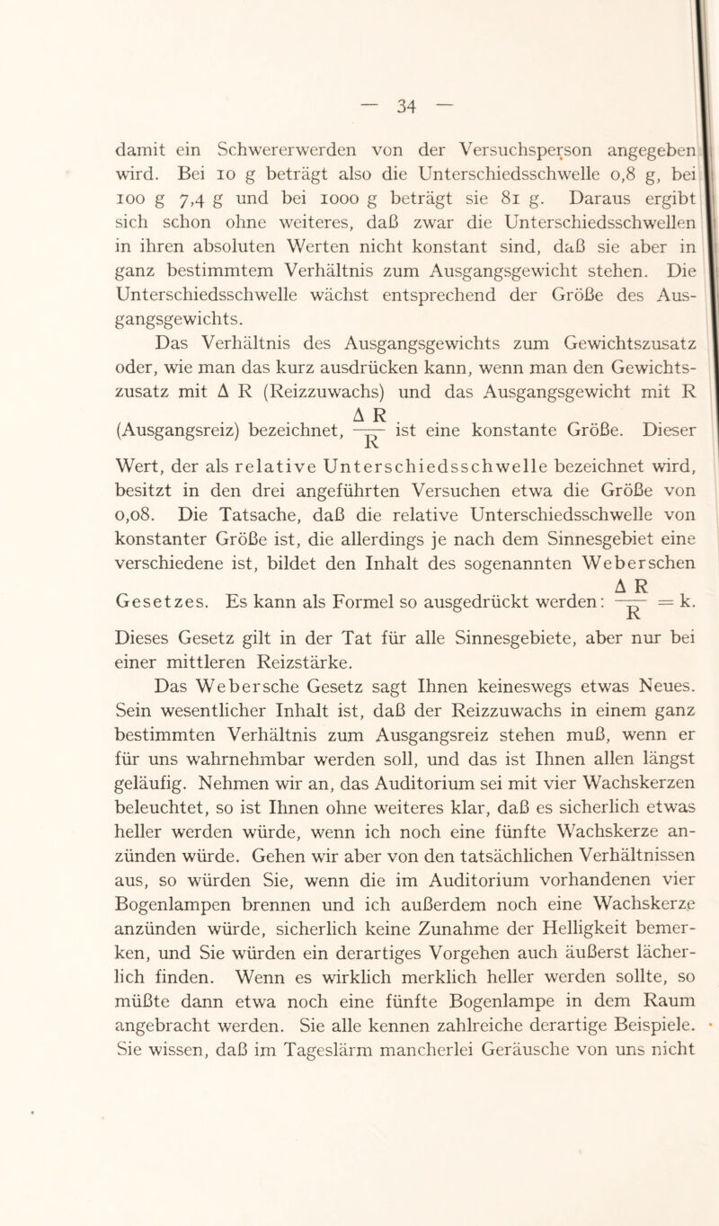 damit ein Schwererwerden von der Versuchsperson angegeben wird. Bei io g beträgt also die Unterschiedsschwelle o,8 g, bei ioo g 7,4 g und bei 1000 g beträgt sie 81 g. Daraus ergibt sich schon ohne weiteres, daß zwar die Unterschiedsschwellen in ihren absoluten Werten nicht konstant sind, daß sie aber in ganz bestimmtem Verhältnis zum Ausgangsgewicht stehen. Die Unterschiedsschwelle wächst entsprechend der Größe des Aus¬ gangsgewichts. Das Verhältnis des Ausgangsgewichts zum Gewichtszusatz oder, wie man das kurz ausdrücken kann, wenn man den Gewichts¬ zusatz mit A R (Reizzuwachs) und das Ausgangsgewicht mit R A R (Ausgangsreiz) bezeichnet, —— ist eine konstante Größe. Dieser Wert, der als relative Unterschiedsschwelle bezeichnet wird, besitzt in den drei angeführten Versuchen etwa die Größe von 0,08. Die Tatsache, daß die relative Unterschiedsschwelle von konstanter Größe ist, die allerdings je nach dem Sinnesgebiet eine verschiedene ist, bildet den Inhalt des sogenannten Web er sehen Gesetzes. Es kann als Formel so ausgedrückt werden: A R R k. Dieses Gesetz gilt in der Tat für alle Sinnesgebiete, aber nur bei einer mittleren Reizstärke. Das Webersche Gesetz sagt Ihnen keineswegs etwas Neues. Sein wesentlicher Inhalt ist, daß der Reizzuwachs in einem ganz bestimmten Verhältnis zum Ausgangsreiz stehen muß, wenn er für uns wahrnehmbar werden soll, und das ist Ihnen allen längst geläufig. Nehmen wir an, das Auditorium sei mit vier Wachskerzen beleuchtet, so ist Ihnen ohne weiteres klar, daß es sicherlich etwas heller werden würde, wenn ich noch eine fünfte Wachskerze an¬ zünden würde. Gehen wir aber von den tatsächlichen Verhältnissen aus, so würden Sie, wenn die im Auditorium vorhandenen vier Bogenlampen brennen und ich außerdem noch eine Wachskerze anzünden würde, sicherlich keine Zunahme der Helligkeit bemer¬ ken, und Sie würden ein derartiges Vorgehen auch äußerst lächer¬ lich finden. Wenn es wirklich merklich heller werden sollte, so müßte dann etwa noch eine fünfte Bogenlampe in dem Raum angebracht werden. Sie alle kennen zahlreiche derartige Beispiele. • Sie wissen, daß im Tageslärm mancherlei Geräusche von uns nicht