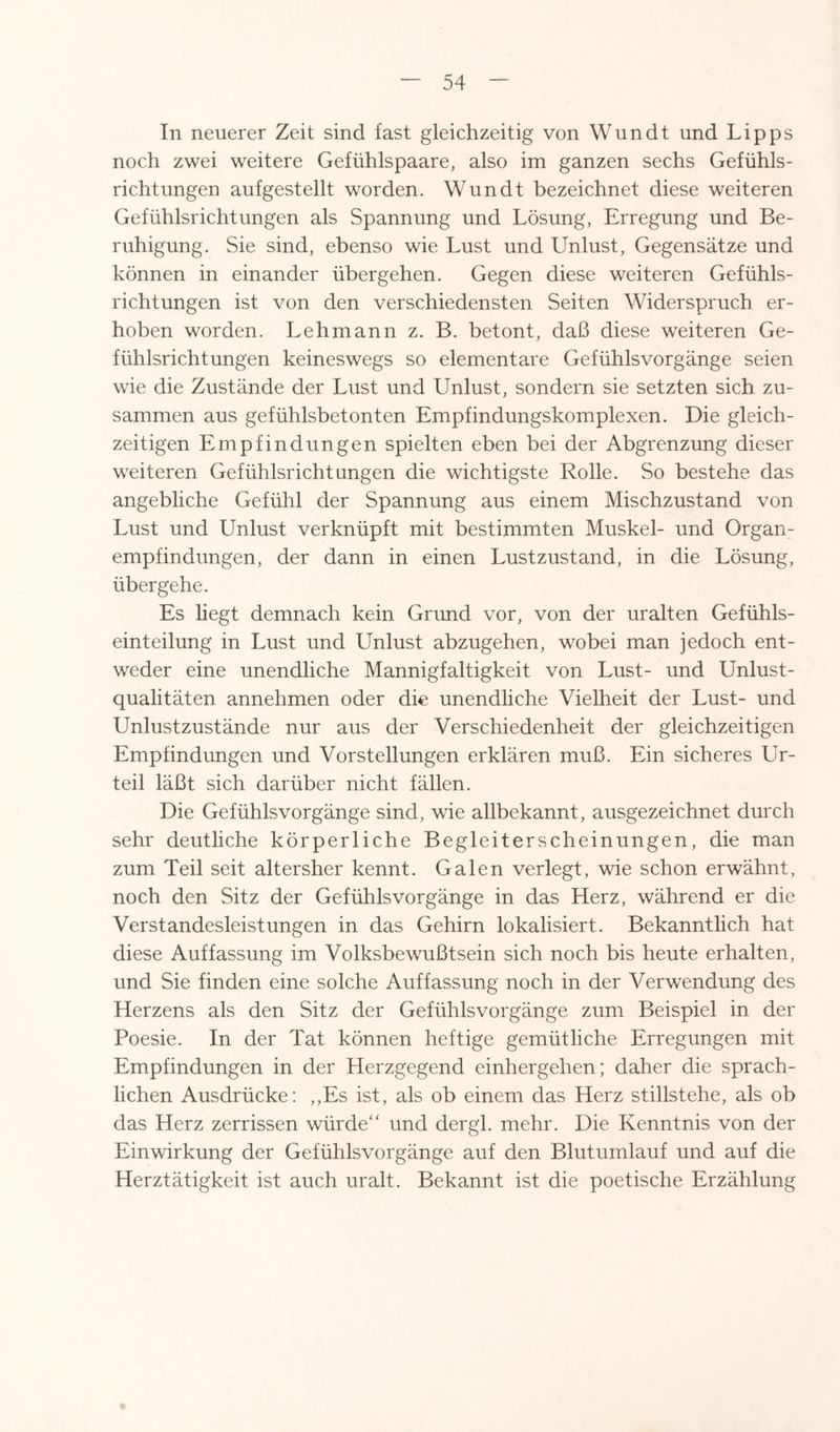 In neuerer Zeit sind fast gleichzeitig von Wundt und Lipps noch zwei weitere Gefühlspaare, also im ganzen sechs Gefühls¬ richtungen auf gestellt worden. Wundt bezeichnet diese weiteren Gefühlsrichtungen als Spannung und Lösung, Erregung und Be¬ ruhigung. Sie sind, ebenso wie Lust und Unlust, Gegensätze und können in einander übergehen. Gegen diese weiteren Gefühls¬ richtungen ist von den verschiedensten Seiten Widerspruch er¬ hoben worden. Lehmann z. B. betont, daß diese weiteren Ge¬ fühlsrichtungen keineswegs so elementare Gefühlsvorgänge seien wie die Zustände der Lust und Unlust, sondern sie setzten sich zu¬ sammen aus gefühlsbetonten Empfindungskomplexen. Die gleich¬ zeitigen Empfindungen spielten eben bei der Abgrenzung dieser weiteren Gefühlsrichtungen die wichtigste Rolle. So bestehe das angebliche Gefühl der Spannung aus einem Mischzustand von Lust und Unlust verknüpft mit bestimmten Muskel- und Organ¬ empfindungen, der dann in einen Lustzustand, in die Lösung, übergehe. Es liegt demnach kein Grund vor, von der uralten Gefühls¬ einteilung in Lust und Unlust abzugehen, wobei man jedoch ent¬ weder eine unendliche Mannigfaltigkeit von Lust- und Unlust¬ qualitäten annehmen oder die unendliche Vielheit der Lust- und Unlustzustände nur aus der Verschiedenheit der gleichzeitigen Empfindungen und Vorstellungen erklären muß. Ein sicheres Ur¬ teil läßt sich darüber nicht fällen. Die Gefühlsvorgänge sind, wie allbekannt, ausgezeichnet durch sehr deutliche körperliche Begleiterscheinungen, die man zum Teil seit altersher kennt. Galen verlegt, wie schon erwähnt, noch den Sitz der Gefühlsvorgänge in das Herz, während er die Verstandesleistungen in das Gehirn lokalisiert. Bekanntlich hat diese Auffassung im Volksbewußtsein sich noch bis heute erhalten, und Sie finden eine solche Auffassung noch in der Verwendung des Herzens als den Sitz der Gefühlsvorgänge zum Beispiel in der Poesie. In der Tat können heftige gemütliche Erregungen mit Empfindungen in der Herzgegend einhergehen; daher die sprach¬ lichen Ausdrücke: ,,Es ist, als ob einem das Herz stillstehe, als ob das Herz zerrissen würde“ und dergl. mehr. Die Kenntnis von der Einwirkung der Gefühlsvorgänge auf den Blutumlauf und auf die Herztätigkeit ist auch uralt. Bekannt ist die poetische Erzählung