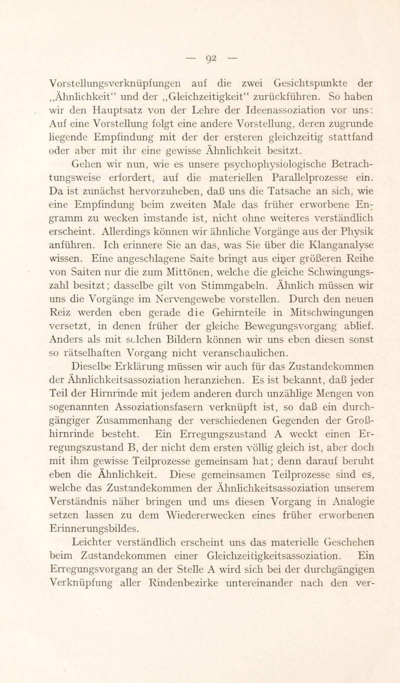 Vorst ellimgsverknüpf ungen auf die zwei Gesichtspunkte der ,,Ähnlichkeit“ und der „Gleichzeitigkeit“ zurückführen. So haben wir den Hauptsatz von der Lehre der Ideenassoziation vor uns: Auf eine Vorstellung folgt eine andere Vorstellung, deren zugrunde liegende Empfindung mit der der ersteren gleichzeitig stattfand oder aber mit ihr eine gewisse Ähnlichkeit besitzt. Gehen wir nun, wie es unsere psychophysiologische Betrach¬ tungsweise erfordert, auf die materiellen Parallelprozesse ein. Da ist zunächst hervorzuheben, daß uns die Tatsache an sich, wie eine Empfindung beim zweiten Male das früher erworbene En¬ gramm zu wecken imstande ist, nicht ohne weiteres verständlich erscheint. Allerdings können wir ähnliche Vorgänge aus der Physik anführen. Ich erinnere Sie an das, was Sie über die Klanganalyse wissen. Eine angeschlagene Saite bringt aus eiper größeren Reihe von Saiten nur die zum Mittönen, welche die gleiche Schwingungs¬ zahl besitzt; dasselbe gilt von Stimmgabeln. Ähnlich müssen wir uns die Vorgänge im Nervengewebe vorstellen. Durch den neuen Reiz werden eben gerade die Gehirnteile in Mitschwingungen versetzt, in denen früher der gleiche Bewegungsvorgang ablief. Anders als mit selchen Bildern können wir uns eben diesen sonst so rätselhaften Vorgang nicht veranschaulichen. Dieselbe Erklärung müssen wir auch für das Zustandekommen der Ähnlichkeitsassoziation heranziehen. Es ist bekannt, daß jeder Teil der Hirnrinde mit jedem anderen durch unzählige Mengen von sogenannten Assoziationsfasern verknüpft ist, so daß ein durch¬ gängiger Zusammenhang der verschiedenen Gegenden der Gro߬ hirnrinde besteht. Ein Erregungszustand A weckt einen Er¬ regungszustand B, der nicht dem ersten völlig gleich ist, aber doch mit ihm gewisse Teilprozesse gemeinsam hat; denn darauf beruht eben die Ähnlichkeit. Diese gemeinsamen Teilprozesse sind es, welche das Zustandekommen der Ähnlichkeitsassoziation unserem Verständnis näher bringen und uns diesen Vorgang in Analogie setzen lassen zu dem Wiedererwecken eines früher erworbenen Erinnerungsbildes. Leichter verständlich erscheint uns das materielle Geschehen beim Zustandekommen einer Gleichzeitigkeitsassoziation. Ein Erregungsvorgang an der Stelle A wird sich bei der durchgängigen Verknüpfung aller Rindenbezirke untereinander nach den ver-