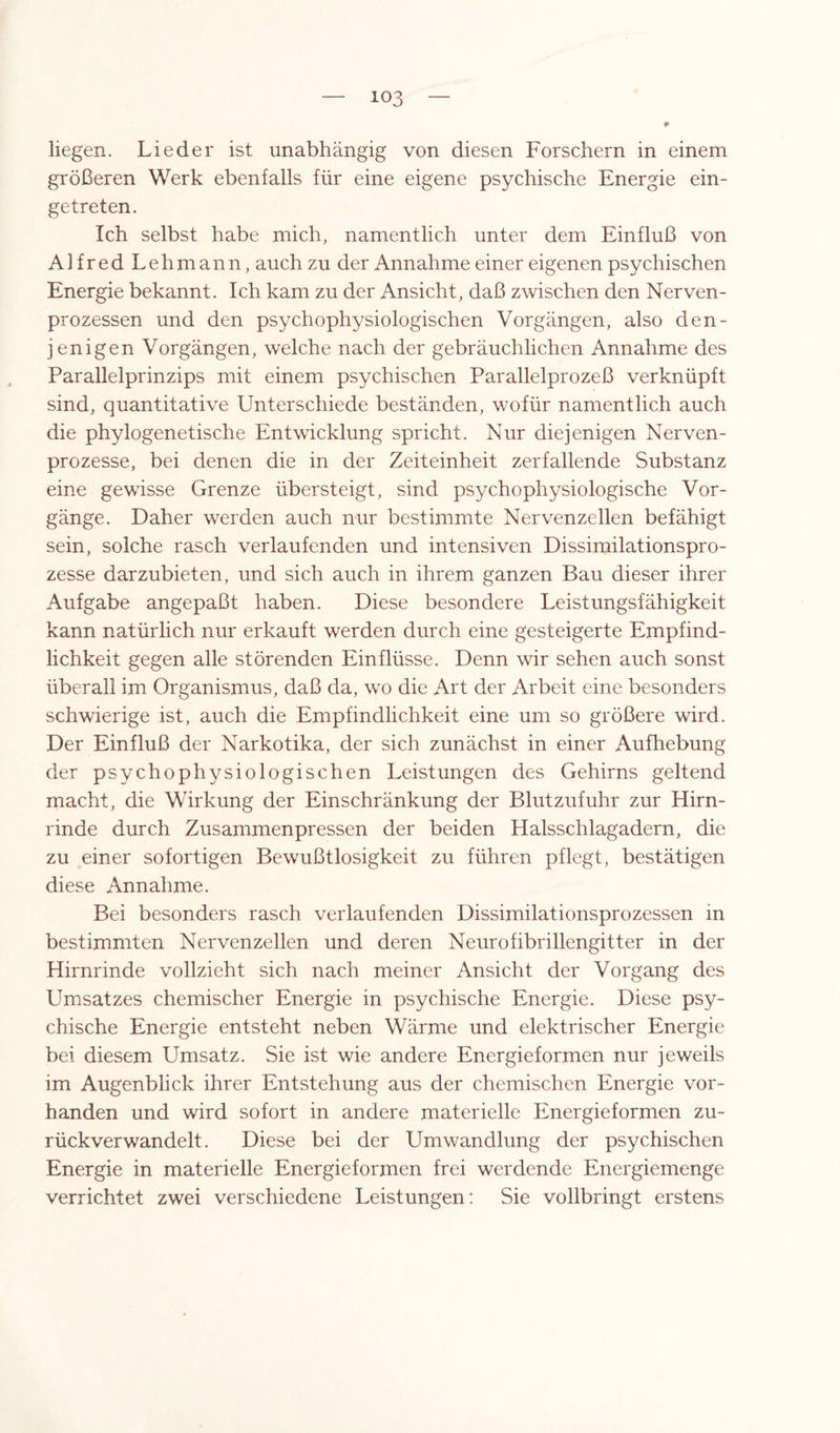liegen. Lieder ist unabhängig von diesen Forschern in einem größeren Werk ebenfalls für eine eigene psychische Energie ein¬ getreten. Ich selbst habe mich, namentlich unter dem Einfluß von Alfred Lehmann, auch zu der Annahme einer eigenen psychischen Energie bekannt. Ich kam zu der Ansicht, daß zwischen den Nerven- prozessen und den psychophysiologischen Vorgängen, also den¬ jenigen Vorgängen, welche nach der gebräuchlichen Annahme des Parallelprinzips mit einem psychischen Parallelprozeß verknüpft sind, quantitative Unterschiede beständen, wofür namentlich auch die phylogenetische Entwicklung spricht. Nur diejenigen Nerven- prozesse, bei denen die in der Zeiteinheit zerfallende Substanz eine gewisse Grenze übersteigt, sind psychophysiologische Vor¬ gänge. Daher werden auch nur bestimmte Nervenzellen befähigt sein, solche rasch verlaufenden und intensiven Dissimilationspro¬ zesse darzubieten, und sich auch in ihrem ganzen Bau dieser ihrer Aufgabe angepaßt haben. Diese besondere Leistungsfähigkeit kann natürlich nur erkauft werden durch eine gesteigerte Empfind¬ lichkeit gegen alle störenden Einflüsse. Denn wir sehen auch sonst überall im Organismus, daß da, wo die Art der Arbeit eine besonders schwierige ist, auch die Empfindlichkeit eine um so größere wird. Der Einfluß der Narkotika, der sich zunächst in einer Aufhebung der psychophysiologischen Leistungen des Gehirns geltend macht, die Wirkung der Einschränkung der Blutzufuhr zur Hirn¬ rinde durch Zusammen pressen der beiden Halsschlagadern, die zu einer sofortigen Bewußtlosigkeit zu führen pflegt, bestätigen diese Annahme. Bei besonders rasch verlaufenden Dissimilationsprozessen in bestimmten Nervenzellen und deren Neurofibrillengitter in der Hirnrinde vollzieht sich nach meiner Ansicht der Vorgang des Umsatzes chemischer Energie in psychische Energie. Diese psy¬ chische Energie entsteht neben Wärme und elektrischer Energie bei diesem Umsatz. Sie ist wie andere Energieformen nur jeweils im Augenblick ihrer Entstehung aus der chemischen Energie vor¬ handen und wird sofort in andere materielle Energieformen zu¬ rückverwandelt. Diese bei der Umwandlung der psychischen Energie in materielle Energieformen frei werdende Energiemenge verrichtet zwei verschiedene Leistungen: Sie vollbringt erstens