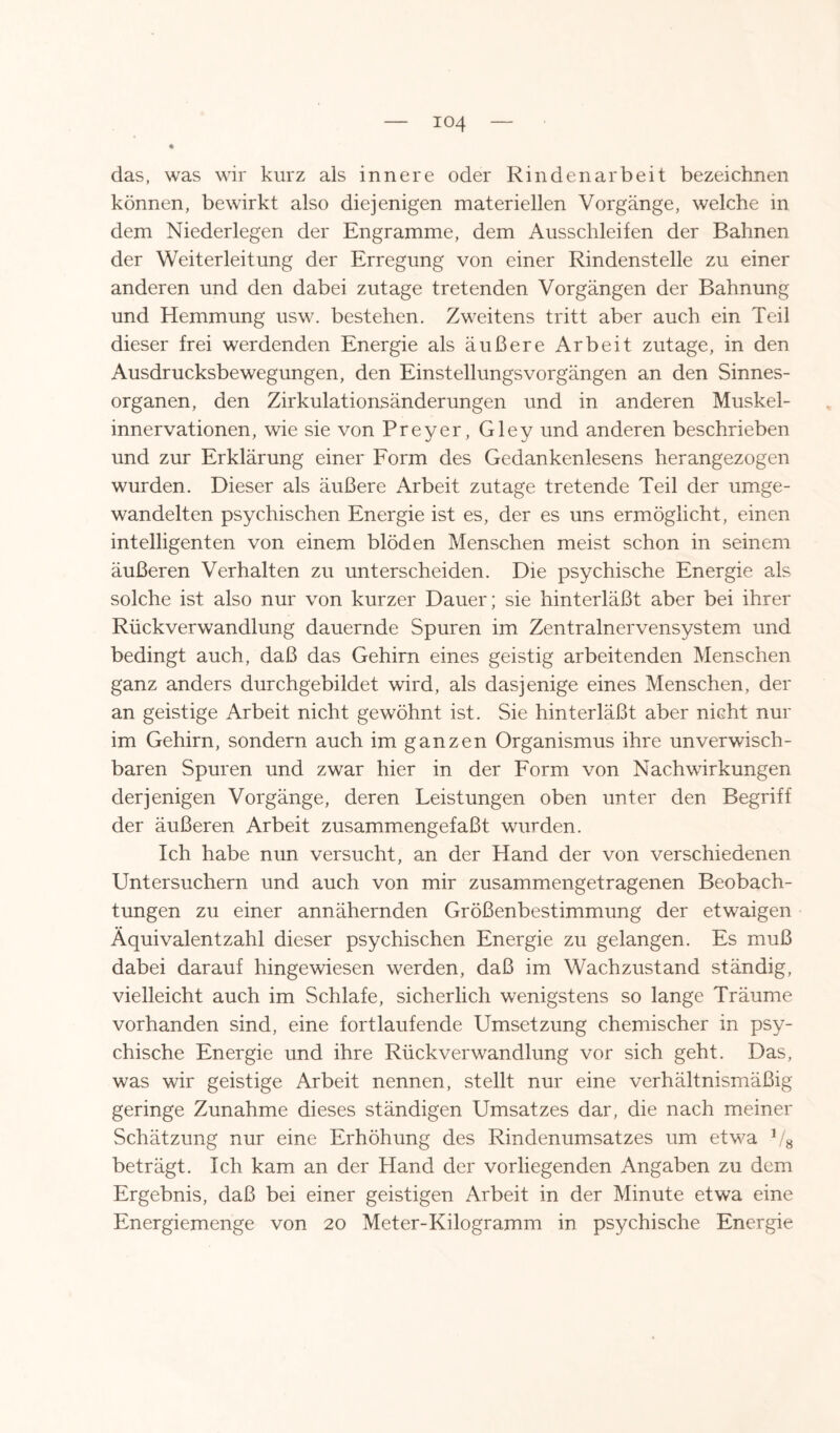 ♦ das, was wir kurz als innere oder Rindenarb eit bezeichnen können, bewirkt also diejenigen materiellen Vorgänge, welche in dem Niederlegen der Engramme, dem Ausschleifen der Bahnen der Weiterleitung der Erregung von einer Rindenstelle zu einer anderen und den dabei zutage tretenden Vorgängen der Bahnung und Hemmung usw. bestehen. Zweitens tritt aber auch ein Teil dieser frei werdenden Energie als äußere Arbeit zutage, in den Ausdrucksbewegungen, den Einstellungsvorgängen an den Sinnes¬ organen, den Zirkulationsänderungen und in anderen Muskel¬ innervationen, wie sie von Preyer, Gley und anderen beschrieben und zur Erklärung einer Form des Gedankenlesens herangezogen wurden. Dieser als äußere Arbeit zutage tretende Teil der umge¬ wandelten psychischen Energie ist es, der es uns ermöglicht, einen intelligenten von einem blöden Menschen meist schon in seinem äußeren Verhalten zu unterscheiden. Die psychische Energie als solche ist also nur von kurzer Dauer; sie hinterläßt aber bei ihrer Rückverwandlung dauernde Spuren im Zentralnervensystem und bedingt auch, daß das Gehirn eines geistig arbeitenden Menschen ganz anders durchgebildet wird, als dasjenige eines Menschen, der an geistige Arbeit nicht gewöhnt ist. Sie hinterläßt aber nicht nur im Gehirn, sondern auch im ganzen Organismus ihre unverwisch¬ baren Spuren und zwar hier in der Form von Nachwirkungen derjenigen Vorgänge, deren Leistungen oben unter den Begriff der äußeren Arbeit zusammengefaßt wurden. Ich habe nun versucht, an der Hand der von verschiedenen Untersuchern und auch von mir zusammengetragenen Beobach¬ tungen zu einer annähernden Größenbestimmung der etwaigen Äquivalent zahl dieser psychischen Energie zu gelangen. Es muß dabei darauf hingewiesen werden, daß im Wachzustand ständig, vielleicht auch im Schlafe, sicherlich wenigstens so lange Träume vorhanden sind, eine fortlaufende Umsetzung chemischer in psy¬ chische Energie und ihre Rückverwandlung vor sich geht. Das, was wir geistige Arbeit nennen, stellt nur eine verhältnismäßig geringe Zunahme dieses ständigen Umsatzes dar, die nach meiner Schätzung nur eine Erhöhung des Rindenumsatzes um etwa 1/8 beträgt. Ich kam an der Hand der vorliegenden Angaben zu dem Ergebnis, daß bei einer geistigen Arbeit in der Minute etwa eine Energiemenge von 20 Meter-Kilogramm in psychische Energie