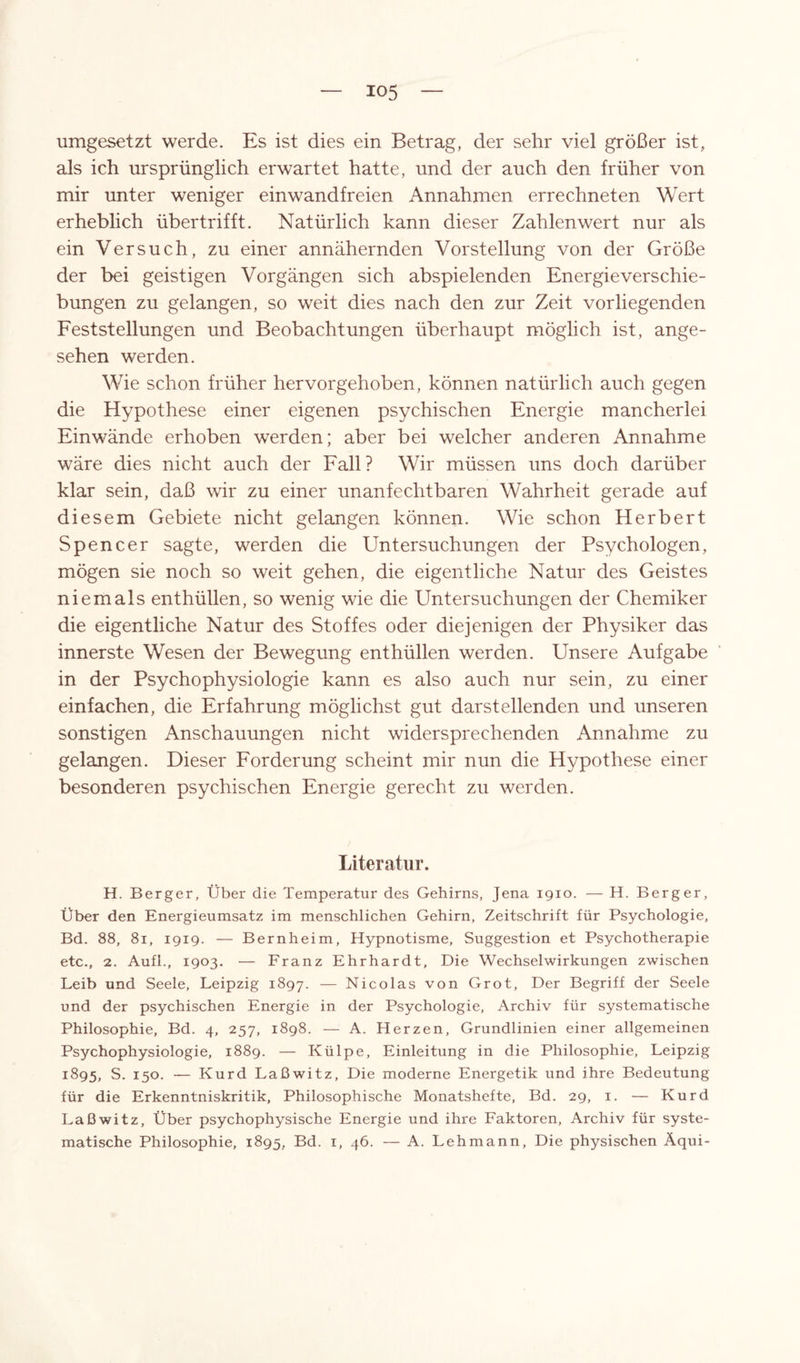 io5 umgesetzt werde. Es ist dies ein Betrag, der sehr viel größer ist, als ich ursprünglich erwartet hatte, und der auch den früher von mir unter weniger einwandfreien Annahmen errechneten Wert erheblich übertrifft. Natürlich kann dieser Zahlen wert nur als ein Versuch, zu einer annähernden Vorstellung von der Größe der bei geistigen Vorgängen sich abspielenden Energie Verschie¬ bungen zu gelangen, so weit dies nach den zur Zeit vorliegenden Feststellungen und Beobachtungen überhaupt möglich ist, ange¬ sehen werden. Wie schon früher hervorgehoben, können natürlich auch gegen die Hypothese einer eigenen psychischen Energie mancherlei Einwände erhoben werden; aber bei welcher anderen Annahme wäre dies nicht auch der Fall? Wir müssen uns doch darüber klar sein, daß wir zu einer unanfechtbaren Wahrheit gerade auf diesem Gebiete nicht gelangen können. Wie schon Herbert Spencer sagte, werden die Untersuchungen der Psychologen, mögen sie noch so weit gehen, die eigentliche Natur des Geistes niemals enthüllen, so wenig wie die Untersuchungen der Chemiker die eigentliche Natur des Stoffes oder diejenigen der Physiker das innerste Wesen der Bewegung enthüllen werden. Unsere Aufgabe in der Psychophysiologie kann es also auch nur sein, zu einer einfachen, die Erfahrung möglichst gut darstellenden und unseren sonstigen Anschauungen nicht widersprechenden Annahme zu gelangen. Dieser Forderung scheint mir nun die Hypothese einer besonderen psychischen Energie gerecht zu werden. Literatur. H. Berger, Über die Temperatur des Gehirns, Jena 1910. — H. Berger, Über den Energieumsatz im menschlichen Gehirn, Zeitschrift für Psychologie, Bd. 88, 81, 1919. — Bernheim, Hypnotisme, Suggestion et Psychotherapie etc., 2. Aufl., 1903. — Franz Ehrhardt, Die Wechselwirkungen zwischen Leib und Seele, Leipzig 1897. — Nicolas von Grot, Der Begriff der Seele und der psychischen Energie in der Psychologie, Archiv für systematische Philosophie, Bd. 4, 257, 1898. — A. Herzen, Grundlinien einer allgemeinen Psychophysiologie, 1889. — Külpe, Einleitung in die Philosophie, Leipzig 1895, S. 150. — Kurd Laßwitz, Die moderne Energetik und ihre Bedeutung für die Erkenntniskritik, Philosophische Monatshefte, Bd. 29, 1. — Kurd Laßwitz, Über psychophysische Energie und ihre Faktoren, Archiv für syste¬ matische Philosophie, 1895, Bd. 1, 46. — A. Lehmann, Die physischen Äqui-