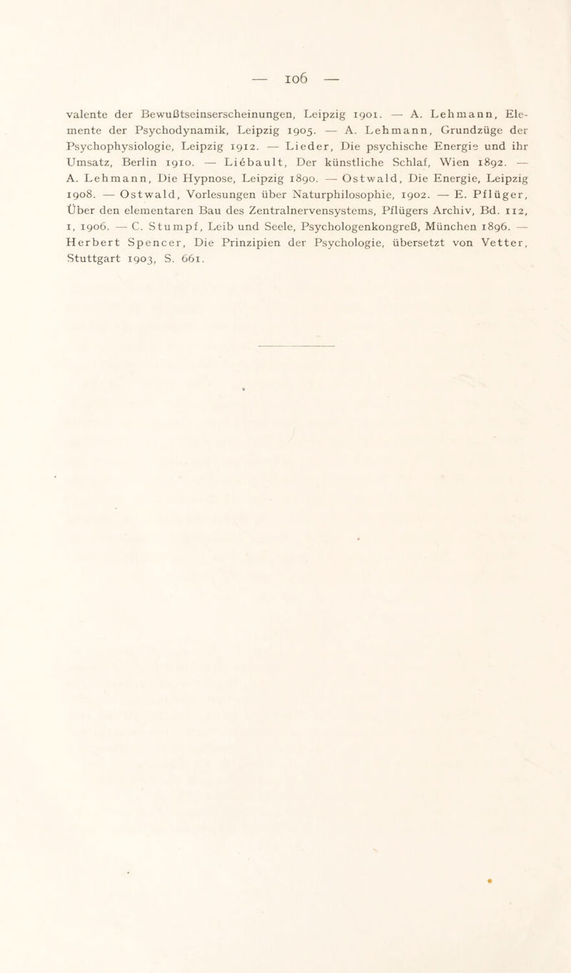 io6 valente der Bewußtseinserscheinungen, Leipzig 1901. — A. Lehmann, Ele¬ mente der Psychodynamik, Leipzig 1905. — A. Lehmann, Grundzüge der Psychophysiologie, Leipzig 1912. — Lieder, Die psychische Energie und ihr Umsatz, Berlin 1910. — Liebault, Der künstliche Schlaf, Wien 1892. — A. Lehmann, Die Hypnose, Leipzig 1890. — Ostwald, Die Energie, Leipzig 1908. — Ostwald, Vorlesungen über Naturphilosophie, 1902. — E. Pflüger, Über den elementaren Bau des Zentralnervensystems, Pflügers Archiv, Bd. 112, 1, 1906. — C. Stumpf, Leib und Seele, Psychologenkongreß, München 1896. — Herbert Spencer, Die Prinzipien der Psychologie, übersetzt von Vetter, Stuttgart 1903, S. 661.