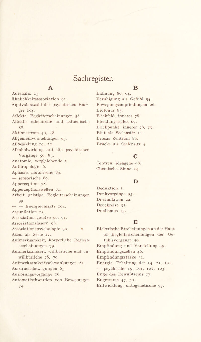 Sachregister. A Adrenalin 15. Ähnlichkeitsassoziation 92. Äquivalentzahl der psychischen Ener¬ gie 104. Affekte, Begleiterscheinungen 58. Affekte, sthenische und asthenische 58. Aktionsstrom 40, 48. Allgemeinvorstellungen 95. Allbeseelung 19, 22. Alkohoiwirkung auf die psychischen Vorgänge 59, 83. Anatomie, vergleichende 5. Anthropologie 6. Aphasie, motorische 8g. — sensorische 89. Apperzeption 78. Apperzeptionswellen 81. Arbeit, geistige, Begleiterscheinungen 99. — — Energieumsatz 104. Assimilation 22. Assoziationsgesetze 90, 91. Assoziationsfasern 98. Assoziationspsychologie 90. * Atem als Seele 12. Aufmerksamkeit, körperliche Begleit¬ erscheinungen 79. Aufmerksamkeit, willkürliche und un¬ willkürliche 78, 79. Aufmerksamkeitsschwankungen 81. Ausdrucksbewegungen 65. Auslösungsvorgänge 16. Automatischwerden von Bewegungen 74- B Bahnung 80, 94. Beruhigung als Gefühl 54. Bewegungsempfindungen 26. Biotonus 63. Blickfeld, inneres 78. Blendungsreflex 69. Blickpunkt, innerer 78, 79. Blut als Seelensitz 11. Brocas Zentrum 89. Brücke als Seelensitz 4. 1 c Centren, ideagene 98. Chemische Sinne 24. D Deduktion 1. Denkvorgänge 95. Dissimilation 22. Druckreize 33. Dualismus 13. E Elektrische Erscheinungen an der Haut als Begleiterscheinungen der Ge¬ fühlsvorgänge 56. Empfindung und Vorstellung 49. Empfindungszellen 46. Empfindungsstärke 31. Energie, Erhaltung der 14, 21, roi. — psychische 19, 101, 102, 103. Enge des Bewußtseins 77. Engramme 47, 50. Entwicklung, ontogenetische 97.