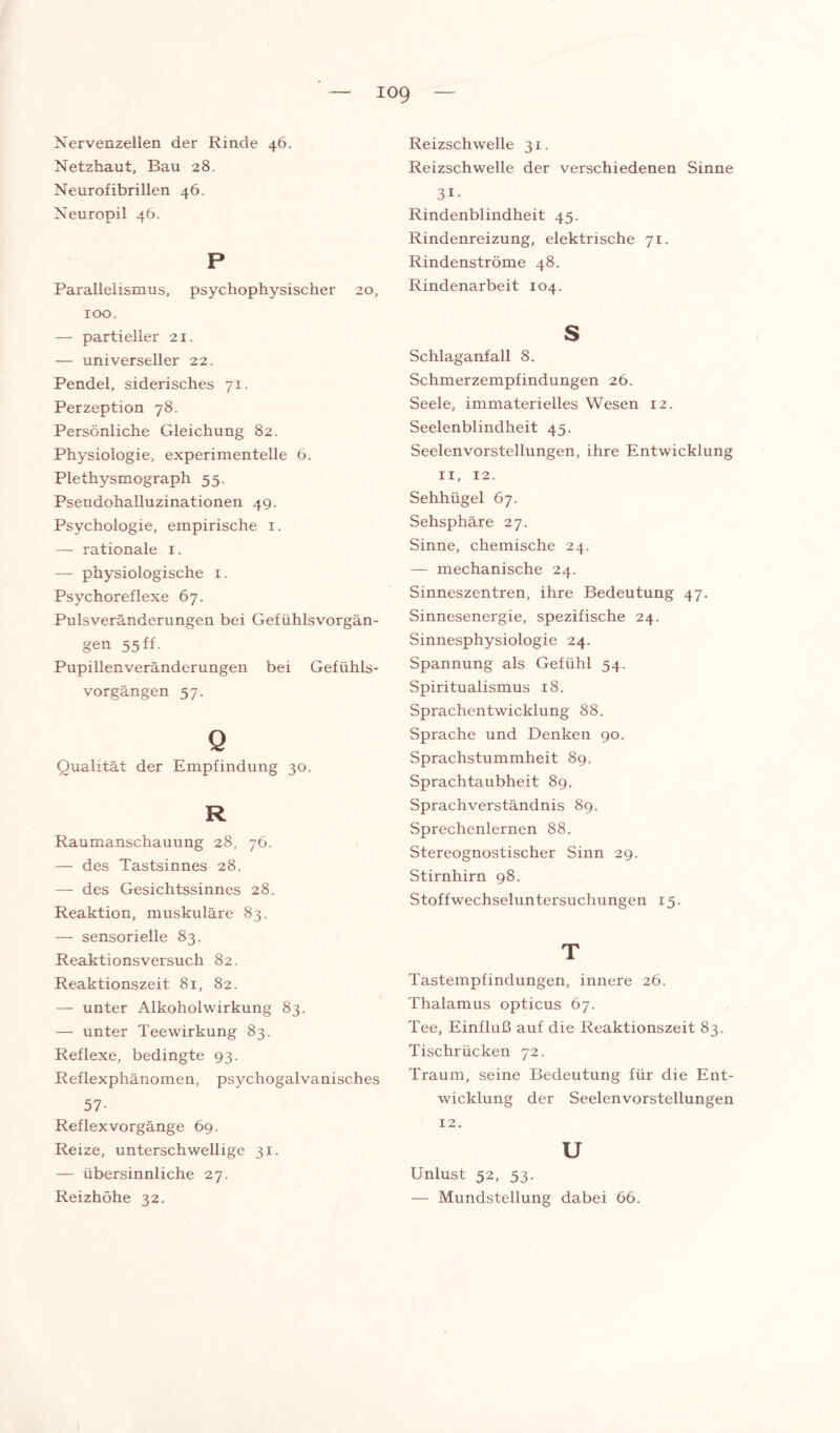 iog Nervenzellen der Rinde 46. Netzhaut, Bau 28. Neurofibrillen 46. Neuropil 46. P Parallelismus, psychophysischer 20, 100. — partieller 21. — universeller 22. Pendel, siderisches 71. Perzeption 78. Persönliche Gleichung 82. Physiologie, experimentelle 6. Plethysmograph 55. Pseudohalluzinationen 49. Psychologie, empirische 1. — rationale 1. — physiologische 1. Psychoreflexe 67. Pulsveränderungen bei Gefühlsvorgän¬ gen 55 ff. Pupillenveränderungen bei Gefühls¬ vorgängen 57. Q Qualität der Empfindung 30. R Raumanschauung 28, 76. — des Tastsinnes 28. — des Gesichtssinnes 28. Reaktion, muskuläre 83. — sensorielle 83. Reaktionsversuch 82. Reaktionszeit 81, 82. — unter Aikoholwirkung 83. — unter Teewirkung 83. Reflexe, bedingte 93. Reflexphänomen, psychogalvanisches 57- Reflex Vorgänge 69. Reize, unterschwellige 31. — übersinnliche 27. Reizhöhe 32. Reizschwelle 31. Reizschwelle der verschiedenen Sinne 3i. Rindenblindheit 45. Rindenreizung, elektrische 71. Rindenströme 48. Rindenarbeit 104. s Schlaganfall 8. Schmerzempfindungen 26. Seele, immaterielles Wesen 12. Seelenblindheit 45. Seelenvorstellungen, ihre Entwicklung 11, 12. Sehhügel 67. Sehsphäre 27. Sinne, chemische 24. — mechanische 24. Sinneszentren, ihre Bedeutung 47. Sinnesenergie, spezifische 24. Sinnesphysiologie 24. Spannung als Gefühl 54. Spiritualismus 18. Sprachentwicklung 88. Sprache und Denken 90. Sprachstummheit 89. Sprachtaubheit 89. Sprachverständnis 89. Sprechenlernen 88. Stereognostischer Sinn 29. Stirnhirn 98. Stoffwechseluntersuchungen 15. T Tastempfindungen, innere 26. Thalamus opticus 67. Tee, Einfluß auf die Reaktionszeit 83. Tischrücken 72. Traum, seine Bedeutung für die Ent¬ wicklung der Seelenvorstellungen 12. u Unlust 52, 53. — Mundstellung dabei 66.