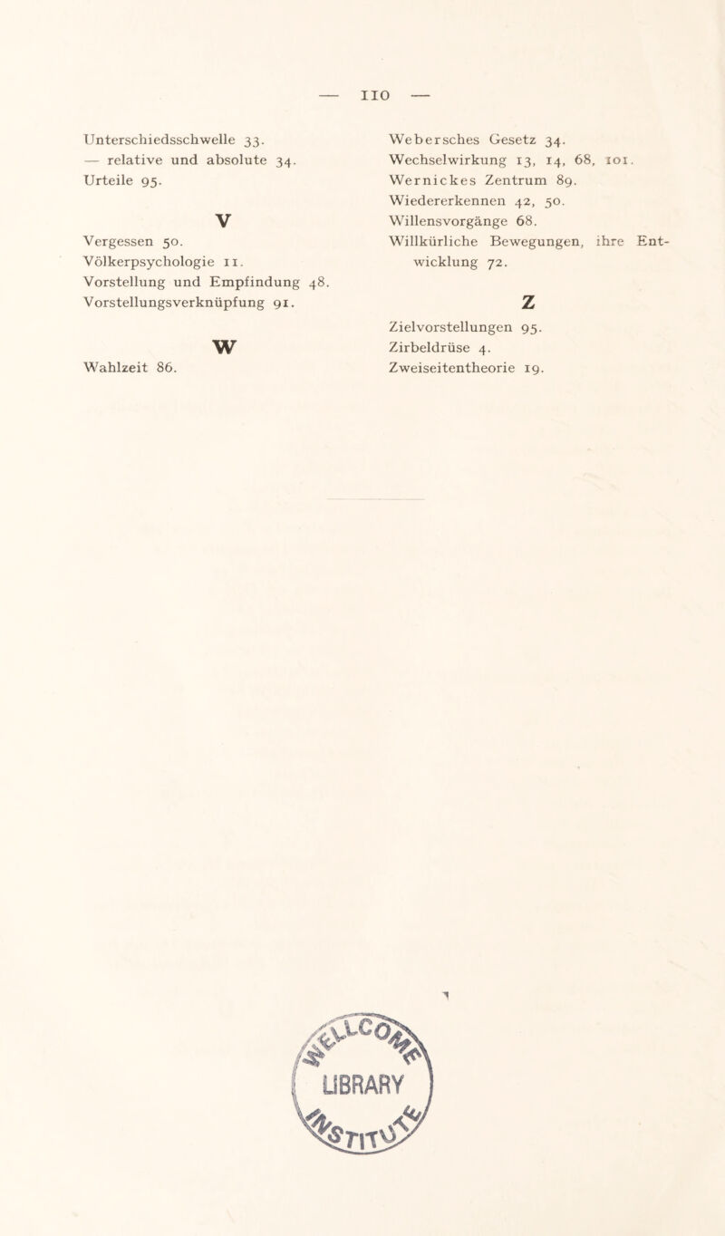 HO Unterschiedsschwelle 33. — relative und absolute 34. Urteile 95. V Vergessen 50. Völkerpsychologie 11. Vorstellung und Empfindung 48. Vorstellungsverknüpfung 91. w Wahlzeit 86. Webersches Gesetz 34. Wechselwirkung 13, 14, 68, 101. Wernickes Zentrum 89. Wiedererkennen 42, 50. Willensvorgänge 68. Willkürliche Bewegungen, ihre Ent¬ wicklung 72. z Zielvorstellungen 95. Zirbeldrüse 4. Zweiseitentheorie 19.