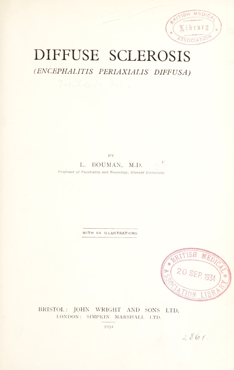 DIFFUSE SCLEROSIS (ENCEPHALITIS PERIAXIALIS DIFFUSA) BY L. BOUMAN, M.D. Professor of Psychiatry and Neurology, Utrecht University WITH 64 ILLUSTRATIONS BRISTOL: JOHN WRIGHT AND SONS LTD. LONDON : SIMPKIN MARSHALL LTD. Z. 8 & ( . 1934