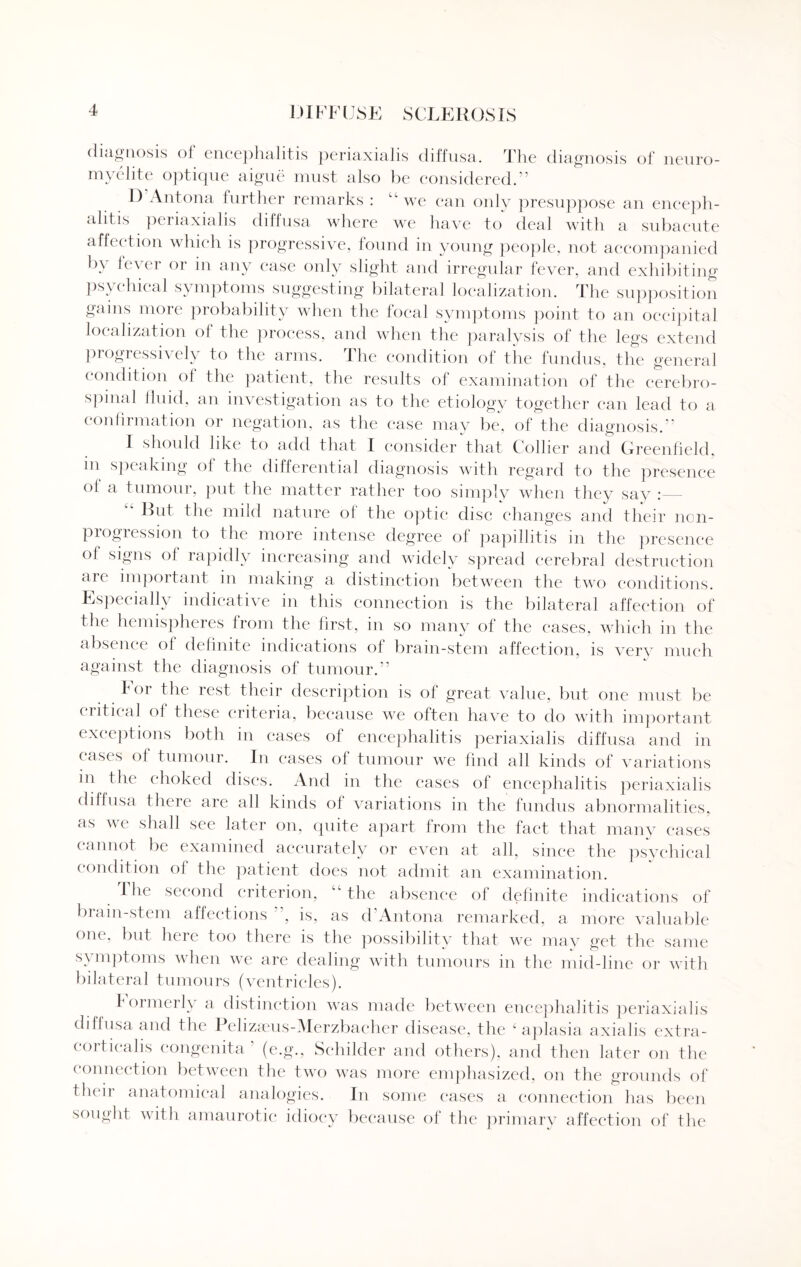 diagnosis of encephalitis periaxialis diffusa. The diagnosis of neuro- myelite optique aigue must also be considered.” I) Antona further remarks : “we can only presuppose an enceph¬ alitis periaxialis diffusa where we have to deal with a subacute affection which is progressive, found in young people, not accompanied by lever or in any case only slight and irregular fever, and exhibiting psychical symptoms suggesting bilateral localization. The supposition gains more probability when the local symptoms point to an occipital localization of the process, and when the paralysis of the legs extend progressively to the arms. The condition of the fundus, the general condition ol the patient, the results of examination of the cerebro¬ spinal fluid, an investigation as to the etiology together can lead to a confirmation or negation, as the case may be, of the diagnosis.” I should like to add that X consider that C ollier and Greenfield, in speaking of the differential diagnosis with regard to the presence of a tumour, put the matter rather too simply when they say : Hut the mild nature oi the optic disc changes and their non¬ progression to the more intense degree of papillitis in the presence of signs ol rapidly increasing and widely spread cerebral destruction aie important in making a distinction between the two conditions. Especially indicative in this connection is the bilateral affection of the hemispheres from the first, in so many of the cases, which in the absence of definite indications of brain-stem affection, is very much against the diagnosis of tumour.” For the rest their description is of great value, but one must be critical of these criteria, because we often have to do with important exceptions both in cases of encephalitis periaxialis diffusa and in cases of tumour. In cases of tumour we find all kinds of variations in the choked discs. And in the cases of encephalitis periaxialis diffusa there are all kinds of variations in the fundus abnormalities, as we shall see later on, quite apart from the fact that many eases cannot be examined accurately or even at all, since the psychical condition of the patient does not admit an examination. I he second criterion, “ the absence of definite indications of brain-stem affections ’, is, as d‘Antona remarked, a more valuable one, but here too there is the possibility that we may get the same symptoms when we are dealing with tumours in the mid-line or with bilateral tumours (ventricles). formerly a distinction was made between encephalitis periaxialis diffusa and the Pelizaeus-Merzbacher disease, the 4 aplasia axialis extra- corticalis congenita ' (e.g., Sehilder and others), and then later on the connection between the two was more emphasized, on the grounds of their anatomical analogies. In some cases a connection has been sought with amaurotic idiocy because of the primary affection of the