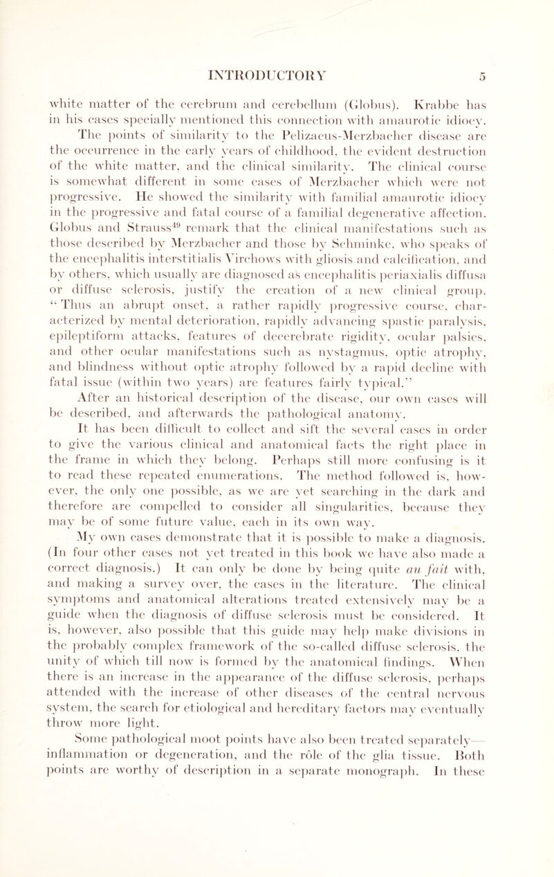 white matter of the cerebrum and cerebellum (Globus). Krabbe has in his cases specially mentioned this connection with amaurotic idiocy. The points of similarity to the Pelizaeus-Merzbacher disease are the occurrence in the early years of childhood, flic evident destruction of the white matter, and the clinical similarity. The clinical course is somewhat different in some cases of Merzbaeher which were not progressive. He showed tlie similarity with familial amaurotic idiocy in the progressive and fatal course of a familial degenerative affection. Globus and Strauss49 remark that the clinical manifestations such as those described by Merzbaeher and those by Schminke, who speaks of the encephalitis interstitialis Virchows with gliosis and calcification, and by others, which usually are diagnosed as encephalitis periaxialis diffusa or diffuse sclerosis, justify tlie creation of a new clinical group. “ Thus an abrupt onset, a rather rapidly progressive course, char¬ acterized by mental deterioration, rapidly advancing spastic paralysis, epileptiform attacks, features of decerebrate rigidity, ocular palsies, and other ocular manifestations such as nystagmus, optic atrophy, and blindness without optic atrophy followed by a rapid decline with fatal issue (within two years) are features fairly typical.” After an historical description of the disease, our own cases will be described, and afterwards the pathological anatomy. It has been difficult to collect and sift the several cases in order to give the various clinical and anatomical facts the right place in the frame in which they belong. Perhaps still more confusing is it to read these repeated enumerations. The method followed is, how¬ ever, the only one possible, as we are yet searching in the dark and therefore are compelled to consider all singularities, because they may be of some future value, each in its own way. M y own cases demonstrate that it is possible to make a diagnosis. (In four other cases not yet treated in this book we have also made a correct diagnosis.) It can only be done by being quite au fait with, and making a survey over, the cases in the literature. The clinical symptoms and anatomical alterations treated extensively may be a guide when the diagnosis of diffuse sclerosis must be considered. It is, however, also possible that this guide may help make divisions in the probably complex framework of the so-called diffuse sclerosis, the unity of which till now is formed by the anatomical findings. When there is an increase in the appearance of the diffuse sclerosis, perhaps attended with the increase ol other diseases of the central nervous system, the search for etiological and hereditary factors may eventually throw more light. Some pathological moot points have also been treated separately inflammation or degeneration, and the role of the glia tissue. Both points are worthy of description in a separate monograph. In these