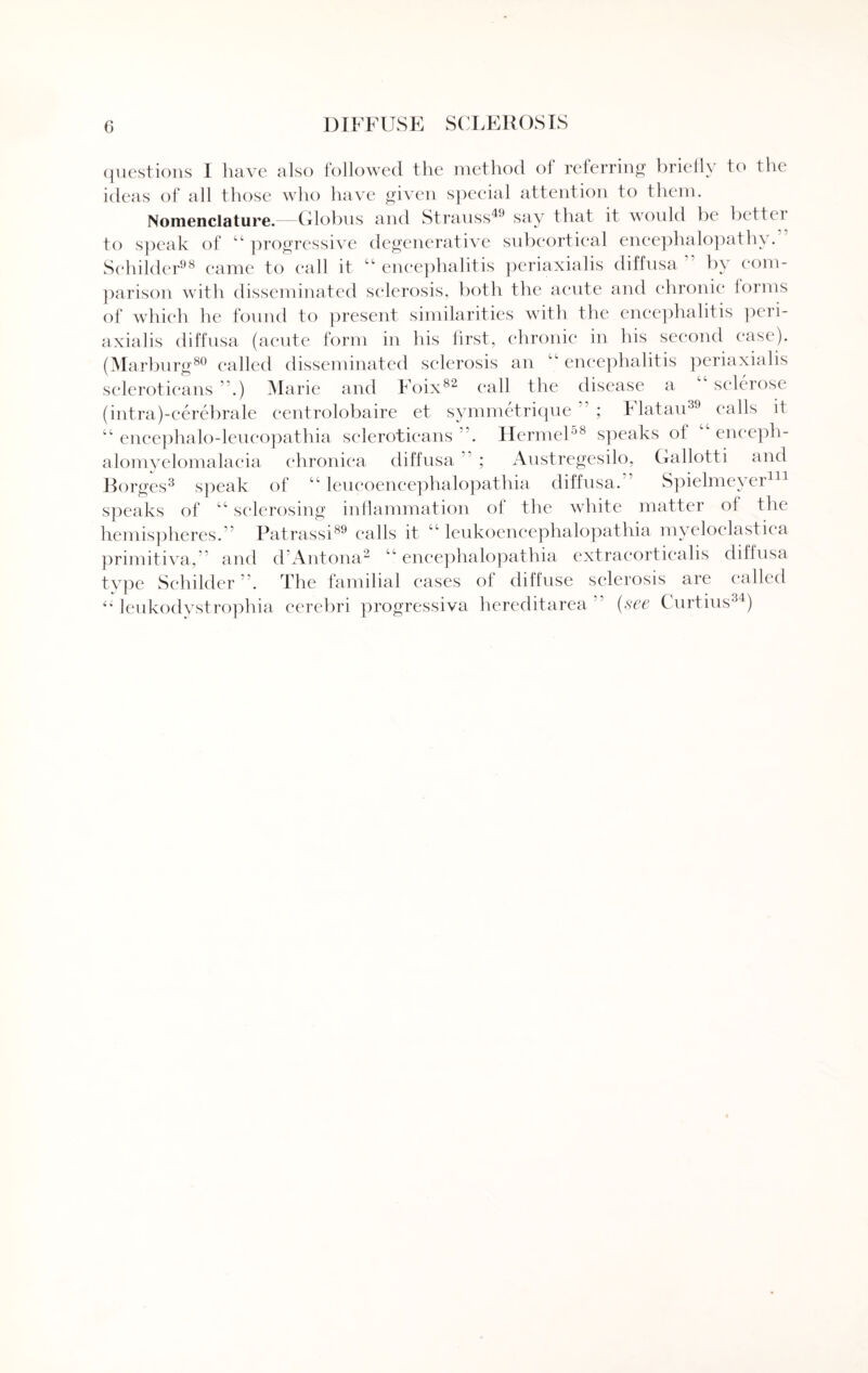 questions I have also followed the method of referring briefly to the ideas of all those who have given special attention to them. Nomenclature.—Globus and Strauss49 say that it would be bettc 1 to speak of 44 progressive degenerative subcortical encephalopathy. Schilder98 came to call it 44 encephalitis periaxialis diffusa by com¬ parison with disseminated sclerosis, both the acute and chronic forms of which he found to present similarities with the encephalitis peri¬ axialis diffusa (acute form in his first, chronic in his second ease). (Marburg80 called disseminated sclerosis an 4V encephalitis periaxialis scleroticans .) Marie and Foix82 call the disease a sclerose (intra)-cerebrale centrolobaire et symmetrique ; I latau39 calls it 44 encephalo-leueopathia scleroticans Hermel58 speaks of 44 enceph- alomyelomalacia chronica diffusa ” ; Austregesilo, Gallotti and Borges3 speak of 44 leueoeneephalopathia diffusa. Spielmeyer111 speaks of 44 sclerosing inflammation of the white matter of the hemispheres. Patrassi89 calls it 44 leukoencephalopathia myeloelastica primitiva,” and d Antona 2 4 4 eneephalopathia extracorticalis diffusa type Schilder . The familial eases of diffuse sclerosis are called “ leukodystrophia cerebri progressiva hereditarea (see C urtius34)