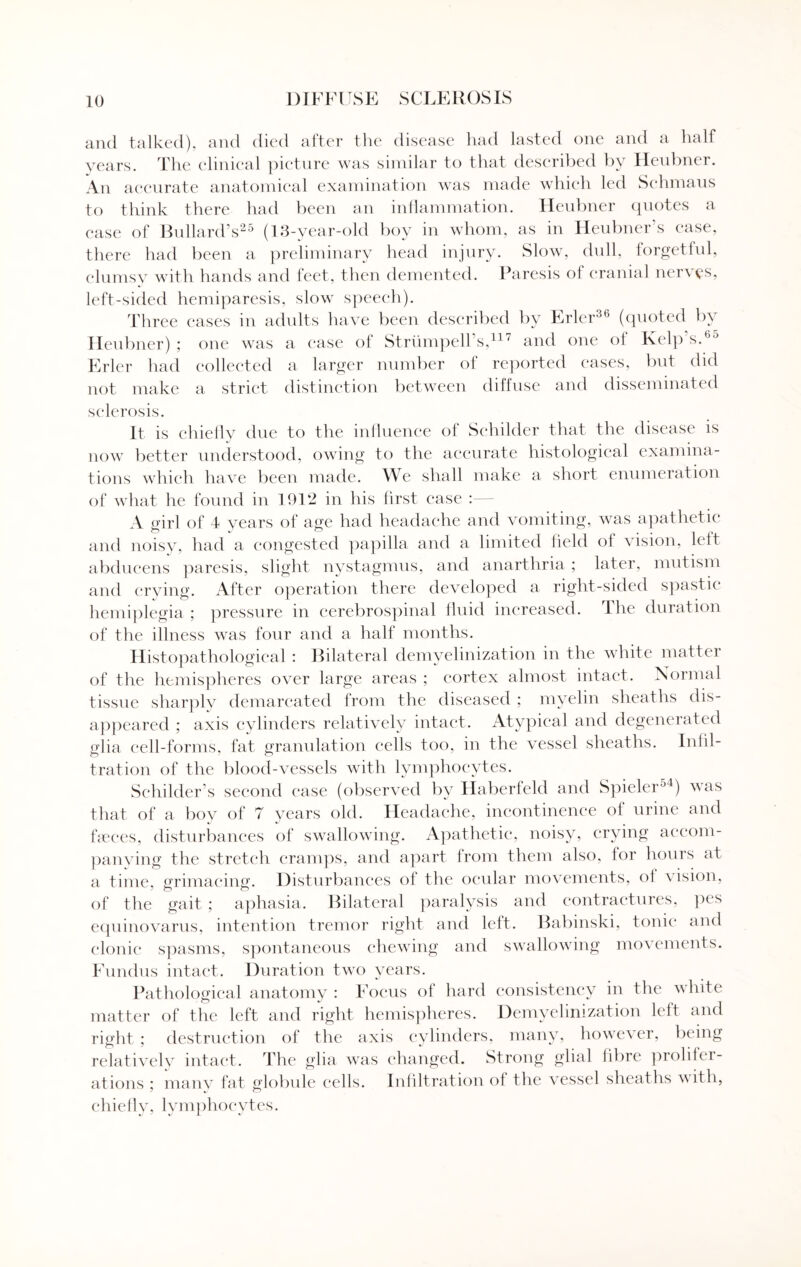 and talked), and died after the disease had lasted one and a half years. The clinical picture was similar to that described by Heubner. An accurate anatomical examination was made which led Schmaus to think there had been an inflammation. Heubner quotes a case of Bullard’s25 (13-year-old boy in whom, as in Heubner’s ease, there had been a preliminary head injury. Slow, dull, forgetful, clumsy with hands and feet, then demented. Paresis of cranial nerves, left-sided hemiparesis, slow speech). Three cases in adults have been described by Erler36 (quoted by Heubner); one was a ease of Striimpell’s,117 and one of Kelp s.Bj Erler had collected a larger number of reported eases, but did not make a strict distinction between diffuse and disseminated sclerosis. It is chiefly due to the influence of Schilder that the disease is now better understood, owing to the accurate histological examina¬ tions which have been made. We shall make a short enumeration of what he found in 1912 in his first ease : A girl of 4 years of age had headache and vomiting, was apathetic and noisy, had a congested papilla and a limited held oi vision, left abducens paresis, slight nystagmus, and anarthria ; later, mutism and crying. After operation there developed a right-sided spastic hemiplegia ; pressure in cerebrospinal fluid increased. The duration of the illness was four and a half months. Histopathological : Bilateral demvelinization in the white matter of the hemispheres over large areas ; cortex almost intact. Normal tissue sharply demarcated from the diseased ; myelin sheaths dis¬ appeared ; axis cylinders relatively intact. Atypical and degenerated glia cell-forms, fat granulation cells too, in the vessel sheaths. Infil- t rat ion of the blood-vessels with lymphocytes. Sehilder’s second ease (observed by Haberfeld and Spieler54) was that of a boy of 7 years old. Headache, incontinence of urine and faeces, disturbances of swallowing. Apathetic, noisy, crying accom- panving the stretch cramps, and apart from them also, for hours at a time, grimacing. Disturbances of the ocular movements, ol \ ision, of the gait ; aphasia. Bilateral paralysis and contractures, pes equinovarus, intention tremor right and left. Babinski, tonic and clonic spasms, spontaneous chewing and swallowing movements. Fundus intact. Duration two years. Pathological anatomy : Focus of hard consistency in the white matter of the left and right hemispheres. Demyelimzation left and right ; destruction of the axis cylinders, many, however, being relatively intact. The glia was changed. Strong glial fibre prolifer¬ ations ; many fat globule cells. Infiltration of the vessel sheaths with, chiefly, lymphocytes.