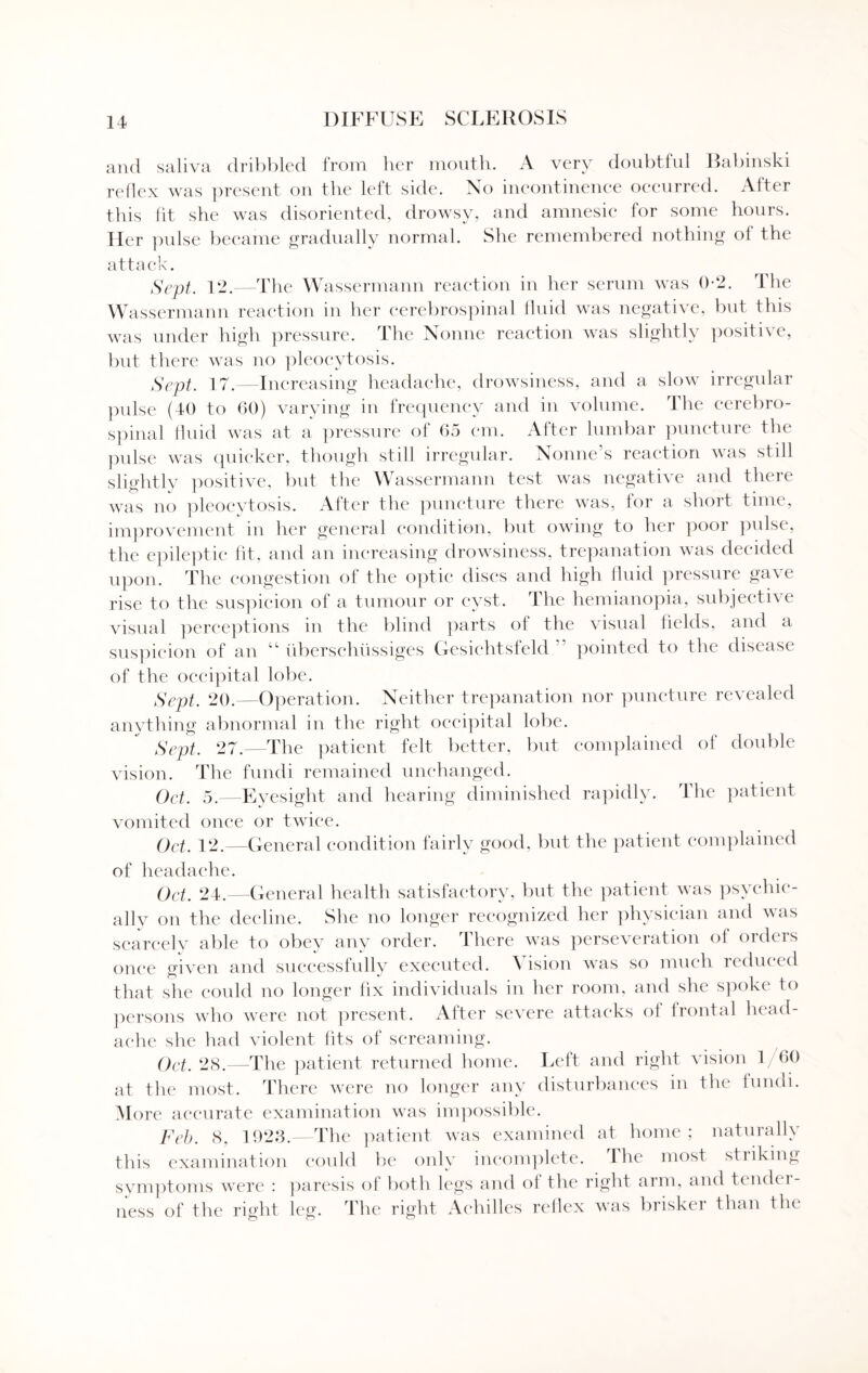 and saliva dribbled from her mouth. A very doubtful Babinski reflex was present on the left side. No incontinence occurred. After this fit she was disoriented, drowsy, and amnesic for some hours. Her pulse became gradually normal. She remembered nothing ol the attack. Sept. 12.—The Wassermann reaction in her serum was 0-2. The Wassermann reaction in her cerebrospinal fluid was negative, but this was under high pressure. The Nonne reaction was slightly positive, but there was no pleocytosis. Sept. 17.—Increasing headache, drowsiness, and a slow irregular pulse (40 to 60) varying in frequency and in volume. The cerebro¬ spinal fluid was at a pressure of 65 cm. After lumbar puncture the pulse was quicker, though still irregular. Nonne’s reaction was still slightly positive, but the Wassermann test was negative and there was no pleocytosis. After the puncture there was, for a short time, improvement in her general condition, but owing to her poor pulse, the epileptic fit, and an increasing drowsiness, trepanation was decided upon. The congestion of the optic discs and high fluid pressure gave rise to the suspicion of a tumour or cyst. The hemianopia, subjective visual perceptions in the blind parts of the visual fields, and a suspicion of an “ uberschiissiges Gesiehtsfeld ” pointed to the disease of the occipital lobe. Sept. 20.—Operation. Neither trepanation nor puncture revealed anything abnormal in the right occipital lobe. Sept. 27.—The patient felt better, but complained of double vision. The fundi remained unchanged. Oct. 5.—Eyesight and hearing diminished rapidly. The patient vomited once or twice. Oct. 12.—General condition fairly good, but the patient complained of headache. Oct. 24.—General health satisfactory, but the patient was psychic¬ ally on the decline. She no longer recognized her physician and was scarcely able to obey any order. There was perseveration of orders once given and successfully executed. Vision was so much reduced that she could no longer fix individuals in her room, and she spoke to persons who were not present. After severe attacks ol frontal head¬ ache she had violent fits of screaming. Oct. 28.—The patient returned home. Left and right vision 1/60 at the most. There were no longer any disturbances in the fundi. More accurate examination was impossible. Feb. 8, 1923.—The patient was examined at home ; naturalh this examination could be only incomplete. The most sti iking symptoms were : paresis of both legs and of the right arm, and tendc r- ness of the right leg. The right Achilles reflex was brisker than the