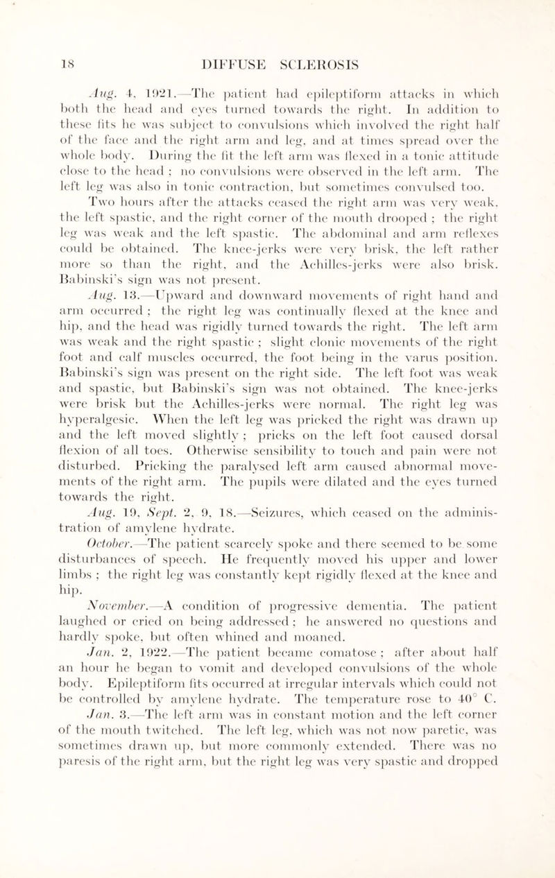 Aug. 4, 1921.—The patient had epileptiform attaeks in which both the head and eyes turned towards tlie right. In addition to these fits he was subject to convulsions which involved the right half of the face and the right arm and leg, and at times spread over the whole body. During the lit the left arm was flexed in a tonic attitude close to the head ; no convulsions were observed in the left arm. The left leg was also in tonic contraction, but sometimes convulsed too. Two hours after the attacks ceased the right arm was very weak, the left spastic, and the right corner of the mouth drooped ; the right leg was weak and the left spastic. The abdominal and arm reflexes could be obtained, 'the knee-jerks were very brisk, the left rather more so than the right, and the Achilles-jerks were also brisk. Bat linski’s sign was not present. Aug. 13.—Upward and downward movements of right hand and arm occurred ; the right leg was continually flexed at the knee and hip, and the head was rigidly turned towards the right. The left arm was weak and the right spastic ; slight clonic movements of the right foot and calf muscles occurred, the foot being in the varus position. Babinski’s sign was present on the right side. The left foot was weak and spastic, but Babinski’s sign was not obtained. The knee-jerks were brisk but the Achilles-jerks were normal. The right leg was hyperalgesic. When the left leg was pricked the right was drawn up and the left moved slightly ; pricks on the left foot caused dorsal flexion of all toes. Otherwise sensibility to touch and pain were not disturbed. Pricking the paralysed left arm caused abnormal move¬ ments of the right arm. The pupils were dilated and the eyes turned towards the right. Aug. 19. Sept. 2, 9, 18.—Seizures, which ceased on the adminis¬ tration of amylene hydrate. October.—The patient scarcely spoke and there seemed to be some disturbances of speech. He frequently moved his upper and lower limbs ; the right leg was constantly kept rigidly flexed at the knee and hip. November.—A condition of progressive dementia. The patient laughed or cried on being addressed ; he answered no questions and hardly spoke, but often whined and moaned. Jcin. 2, 1922.—The patient became comatose ; after about half an hour he began to vomit and developed convulsions of the whole body. Epileptiform fits occurred at irregular intervals which could not be controlled by amylene hydrate. The temperature rose to 40 C. Jan. 3.—The left arm was in constant motion and the left corner of the mouth twitched. The left leg, which was not now paretic, was sometimes drawn up, but more commonly extended. There was no paresis of the right arm, but the right leg was very spastic and dropped