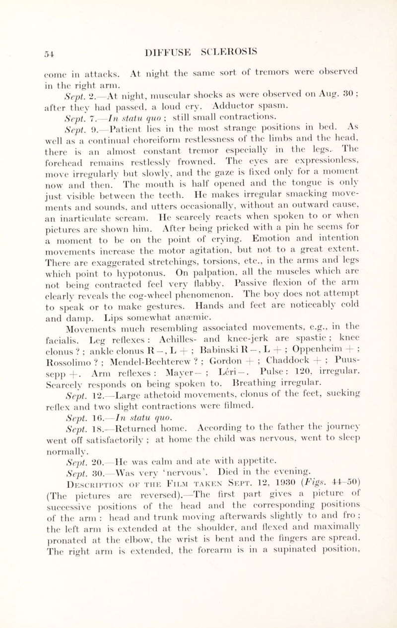 come in attacks. At night the same sort of tremors were observed in the right arm. Sept. 2.—At night, muscular shocks as were observed on Aug. 30 ; after they had passed, a loud cry. Adductor spasm. Sept. 7.—In statu quo ; still small contractions. Sept. 9.—Patient lies in the most strange positions in bed. As well as a continual choreiform restlessness of the limbs and the head, there is an almost constant tremor especially in the legs. The forehead remains restlessly frowned. The eyes are expressionless, move irregularly but slowly, and the gaze is fixed only for a moment now and then. The mouth is half opened and the tongue is only just visible between the teeth. He makes irregular smacking move¬ ments and sounds, and utters occasionally, without an outwaid cause, an inarticulate scream. He scarcely reacts when spoken to or when pictures are shown him. After being pricked with a pin he seems lor a moment to be on the point of crying. Emotion and intention movements increase the motor agitation, but not to a great extent. There are exaggerated stretchings, torsions, etc., in the arms and kgs which point to hypotonus. On palpation, all the muscles which are not being contracted feel very flabby. Passive flexion of the arm clearlv reveals the cog-wheel phenomenon, the boy does not attempt to speak or to make gestures. Hands and feet are noticeably cold and damp. Lips somewhat anaemic. Movements much resembling associated movements, e.g., in the facialis. Leg reflexes : Achilles- and knee-jerk are spastic ; knee clonus ? ; ankle clonus R-, L + ; Babinski R —, L + ; Oppenheim + ; Rossolimo ? ; Mendel-Bechterew ? ; Gordon + ; Chaddock + ; Puus- sepp -j-. Arm reflexes : MayTer — ; Leri . Pulse: 120, irregular. Scarcely responds on being spoken to. Breathing irregular. Sept. 12.—Large athetoid movements, clonus of the feet, sucking reflex and two slight contractions were filmed. Sept. 16.—In statu quo. Sept. 18.—Returned home. According to the father the journey went off satisfactorily ; at home the child was nervous, went to sleep normally. Sept. 20.—He was calm and ate with appetite. Sept. 30.—Was very ‘nervous'. Died in the evening. Description of the Film taken Sept. 12, 1930 (Figs. 44-50) (The pictures are reversed).—The first part gives a picture of successive positions of the head and the corresponding positions of the arm : head and trunk moving afterwards slightly to and fro , the left arm is extended at the shoulder, and flexed and maximally pronated at the elbow, the wrist is bent and the fingers are spread. The right arm is extended, the forearm is in a supinated position,