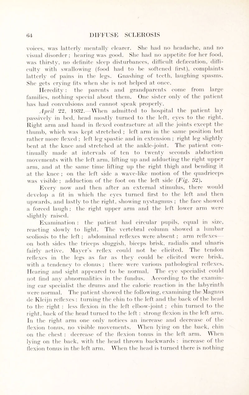 voices, was latterly mentally clearer. She had no headache, anti no visual disorder ; hearing was good. She had no appetite for her food, was thirsty, no definite sleep disturbances, difficult defalcation, diffi¬ culty with swallowing (food had to be softened first), complaints latterly of pains in the legs. Gnashing of teeth, laughing spasms. She gets crying fits when she is not helped at once. Heredity : the parents and grandparents come from large families, nothing special about them. One sister only of the patient has had convulsions and cannot speak properly. April 22, 1932.—When admitted to hospital the patient lay passively in bed, head mostly turned to the left, eyes to the right. Right arm and hand in Hexed contracture at all the joints except the thumb, which was kept stretched ; left arm in the same position but rather more flexed ; left leg spastic and in extension ; right leg slightly bent at the knee and stretched at the ankle-joint. The patient con¬ tinually made at intervals of ten to twenty seconds abduction movements with the left arm, lifting up and adducting the right upper arm, and at the same time lifting up the right thigh and bending it at the knee ; on the left side a wave-like motion of the quadriceps was visible ; adduction of the foot on the left side (Fig. 52). Every now and then after an external stimulus, there would develop a fit in which the eyes turned first to the left and then upwards, and lastly to the right, showing nystagmus ; the face showed a forced laugh ; the right upper arm and the left lower arm were slightly raised. Examination : the patient had circular pupils, equal in size, reacting slowly to light. The vertebral column showed a lumbar scoliosis to the left; abdominal reflexes were absent; arm reflexes— on both sides the triceps sluggish, biceps brisk, radialis and ulnaris fairly active. Mayer's reflex could not be elicited. The tendon reflexes in the legs as far as they could be elicited were brisk, with a tendency to clonus ; there were various pathological reflexes. Hearing and sight appeared to be normal. The eye specialist could not find any abnormalities in the fundus. According to the examin¬ ing ear specialist the drums and the caloric reaction in the labyrinth were normal. The patient showed the following, examining the Magnus de Kleijn reflexes : turning the chin to the left and the back of the head to the right : less flexion in the left elbow-joint ; chin turned to the right, back of the head turned to the left : strong flexion in the left arm. In the right arm one onlv notices an increase and decrease of the flexion tonns, no visible movements. When lying on the back, chin on the chest : decrease of the flexion tonus in the left arm. When Iving on the back, with the head thrown backwards : increase of the flexion tonus in the left arm. When the head is turned there is nothing